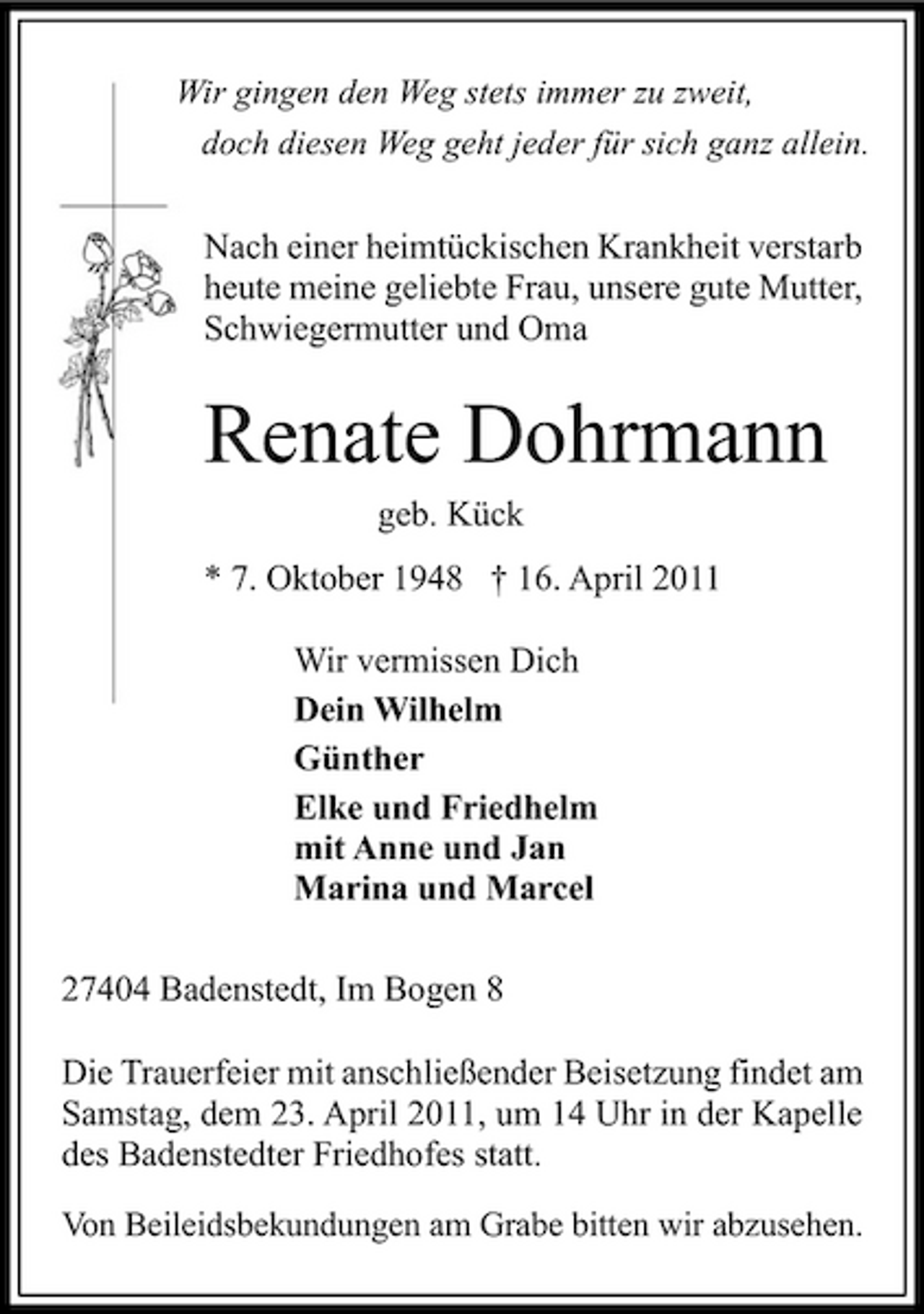 <p>Wir gingen den Weg stets immer zu zweit, doch diesen Weg geht jeder für sich ganz allein.</p><p>Nach einer heimtückischen Krankheit verstarb heute meine geliebte Frau, unsere gute Mutter, Schwiegermutter und Oma</p><p>Renate Dohrmann<br />geb. Kück * 7. Oktober 1948 † 16. April 2011 Wir vermissen Dich Dein Wilhelm Günther Elke und Friedhelm mit Anne und Jan Marina und Marcel 27404 Badenstedt, Im Bogen 8 Die Trauerfeier mit anschließender Beisetzung findet am Samstag, dem 23. April 2011, um 14 Uhr in der Kapelle des Badenstedter Friedhofes statt.<br />Von Beileidsbekundungen am Grabe bitten wir abzusehen.</p>