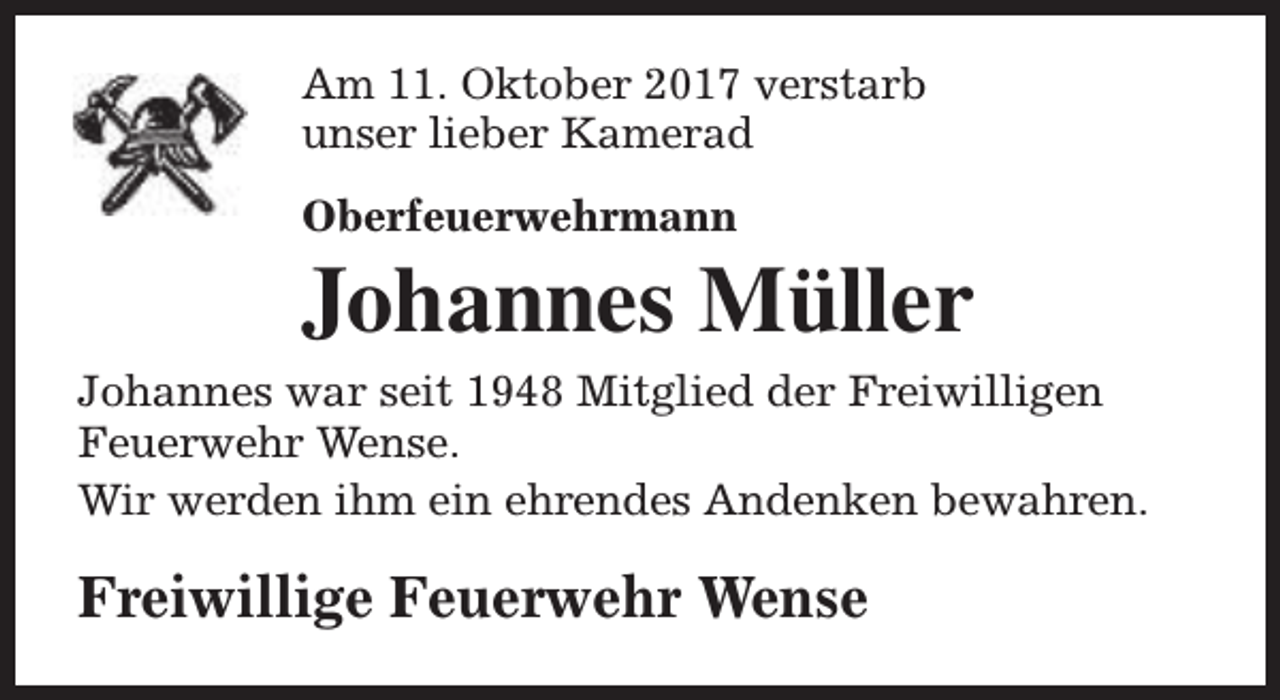 <p>Am 11. Oktober 2017 verstarb<br />unser lieber Kamerad<br />Oberfeuerwehrmann</p><p>Johannes Müller<br />Johannes war seit 1948 Mitglied der Freiwilligen<br />Feuerwehr Wense.<br />Wir werden ihm ein ehrendes Andenken bewahren.</p><p>Freiwillige Feuerwehr Wense</p>