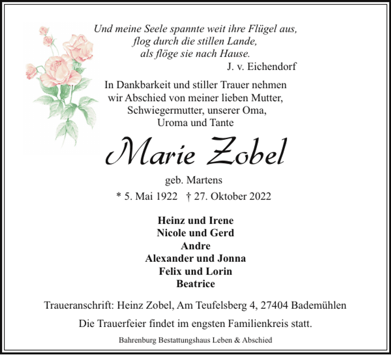<p>Und meine Seele spannte weit ihre Flügel aus,<br />flog durch die stillen Lande,<br />als flöge sie nach Hause.<br />J. v. Eichendorf<br />In Dankbarkeit und stiller Trauer nehmen<br />wir Abschied von meiner lieben Mutter,<br />Schwiegermutter, unserer Oma,<br />Uroma und Tante</p><p>Marie Zobel<br />geb. Martens</p><p>* 5. Mai 1922 † 27. Oktober 2022<br />Heinz und Irene<br />Nicole und Gerd<br />Andre<br />Alexander und Jonna<br />Felix und Lorin<br />Beatrice<br />Traueranschrift: Heinz Zobel, Am Teufelsberg 4, 27404 Bademühlen<br />Die Trauerfeier findet im engsten Familienkreis statt.<br />Bahrenburg Bestattungshaus Leben &amp; Abschied</p>