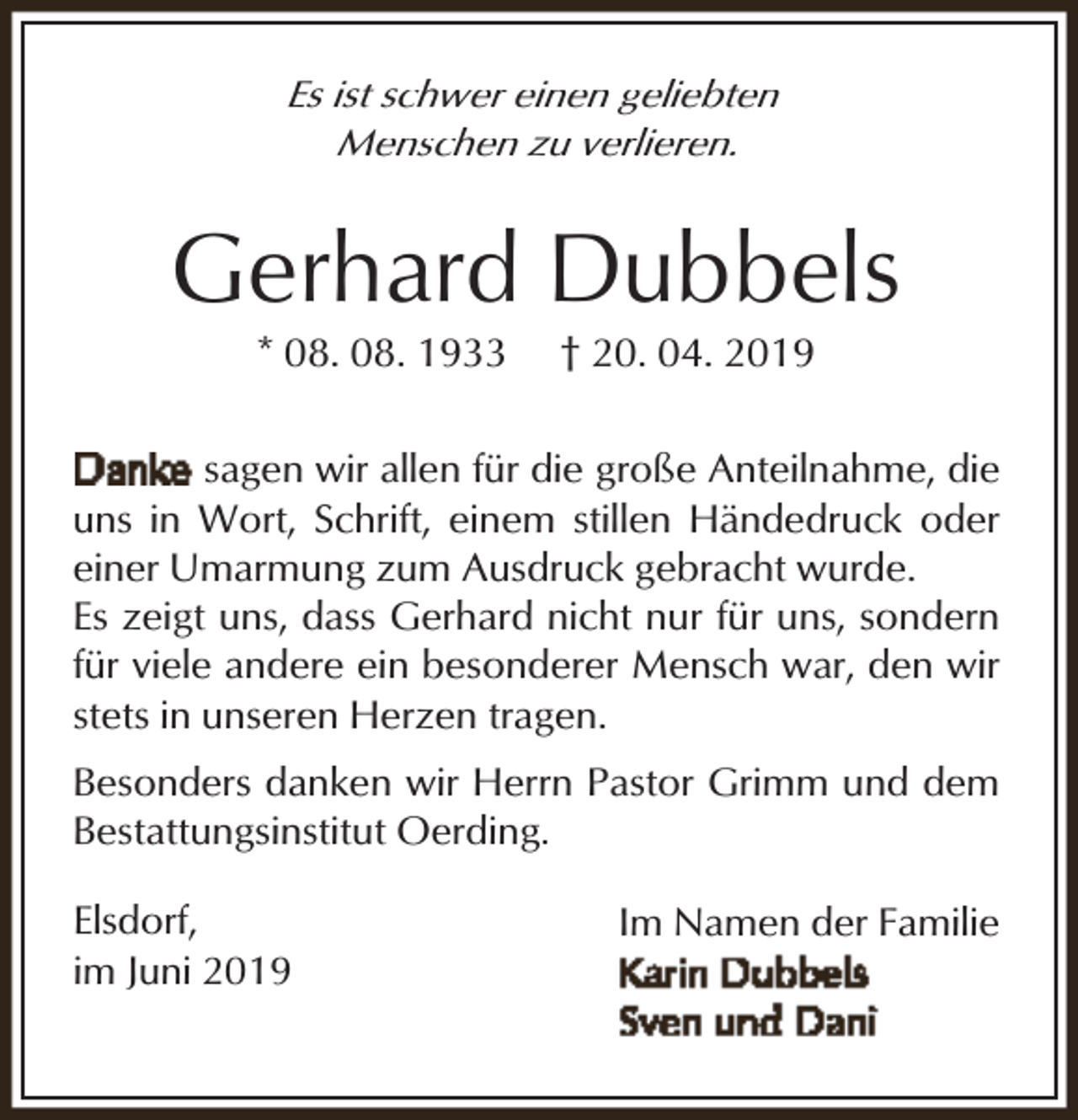 <p>Es ist schwer einen geliebten<br />Menschen zu verlieren.</p><p>Gerhard Dubbels<br />* 08. 08. 1933</p><p>† 20. 04. 2019</p><p>sagen wir allen für die große Anteilnahme, die<br />uns in Wort, Schrift, einem stillen Händedruck oder<br />einer Umarmung zum Ausdruck gebracht wurde.<br />Es zeigt uns, dass Gerhard nicht nur für uns, sondern<br />für viele andere ein besonderer Mensch war, den wir<br />stets in unseren Herzen tragen.<br />Besonders danken wir Herrn Pastor Grimm und dem<br />Bestattungsinstitut Oerding.<br />Elsdorf,<br />im Juni 2019</p><p>Im Namen der Familie</p>