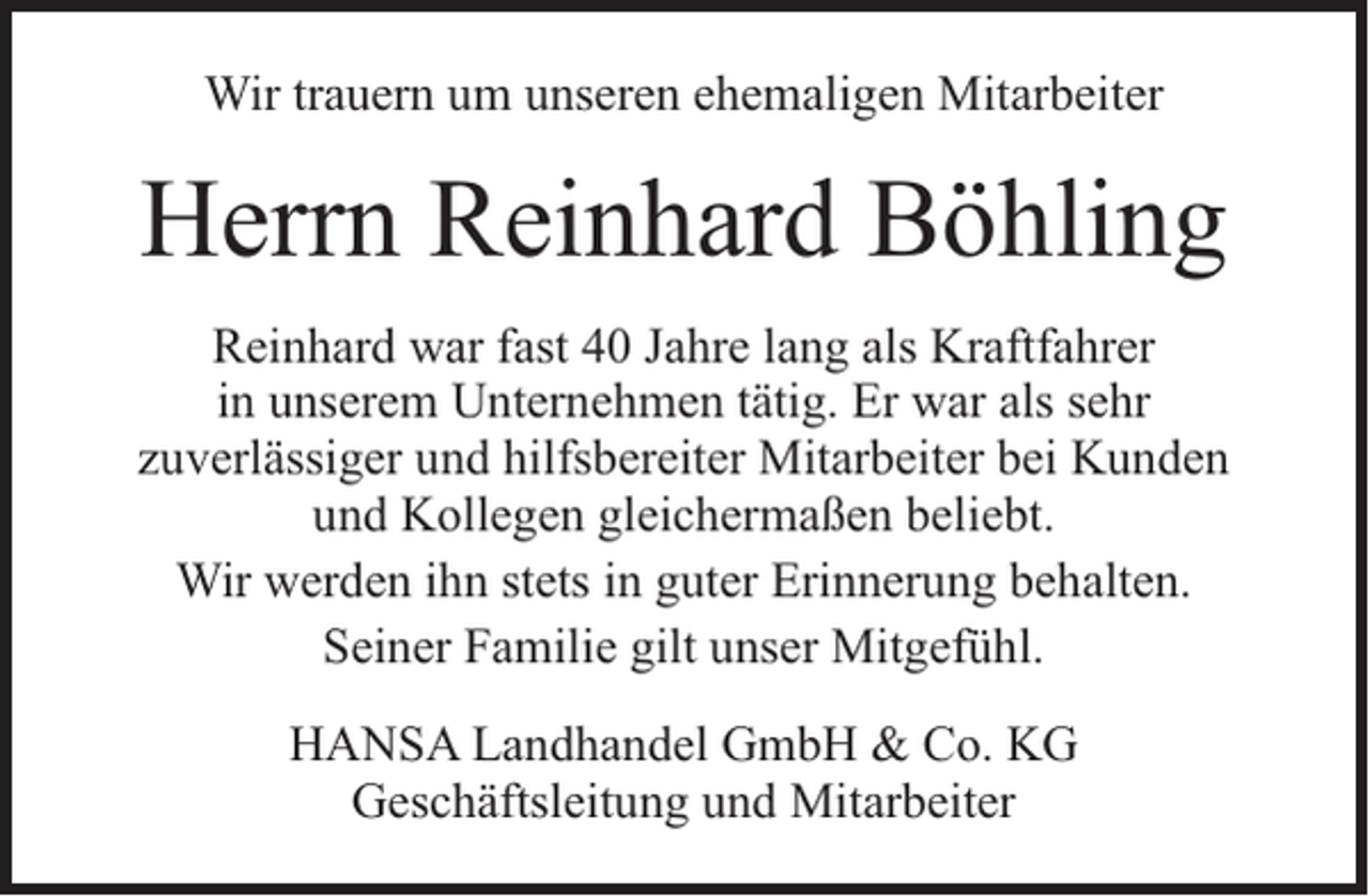 <p>Wir trauern um unseren ehemaligen Mitarbeiter</p><p>Herrn Reinhard Böhling<br />Reinhard war fast 40 Jahre lang als Kraftfahrer<br />in unserem Unternehmen tätig. Er war als sehr<br />zuverlässiger und hilfsbereiter Mitarbeiter bei Kunden<br />und Kollegen gleichermaßen beliebt.<br />Wir werden ihn stets in guter Erinnerung behalten.<br />Seiner Familie gilt unser Mitgefühl.<br />HANSA Landhandel GmbH &amp; Co. KG<br />Geschäftsleitung und Mitarbeiter</p>