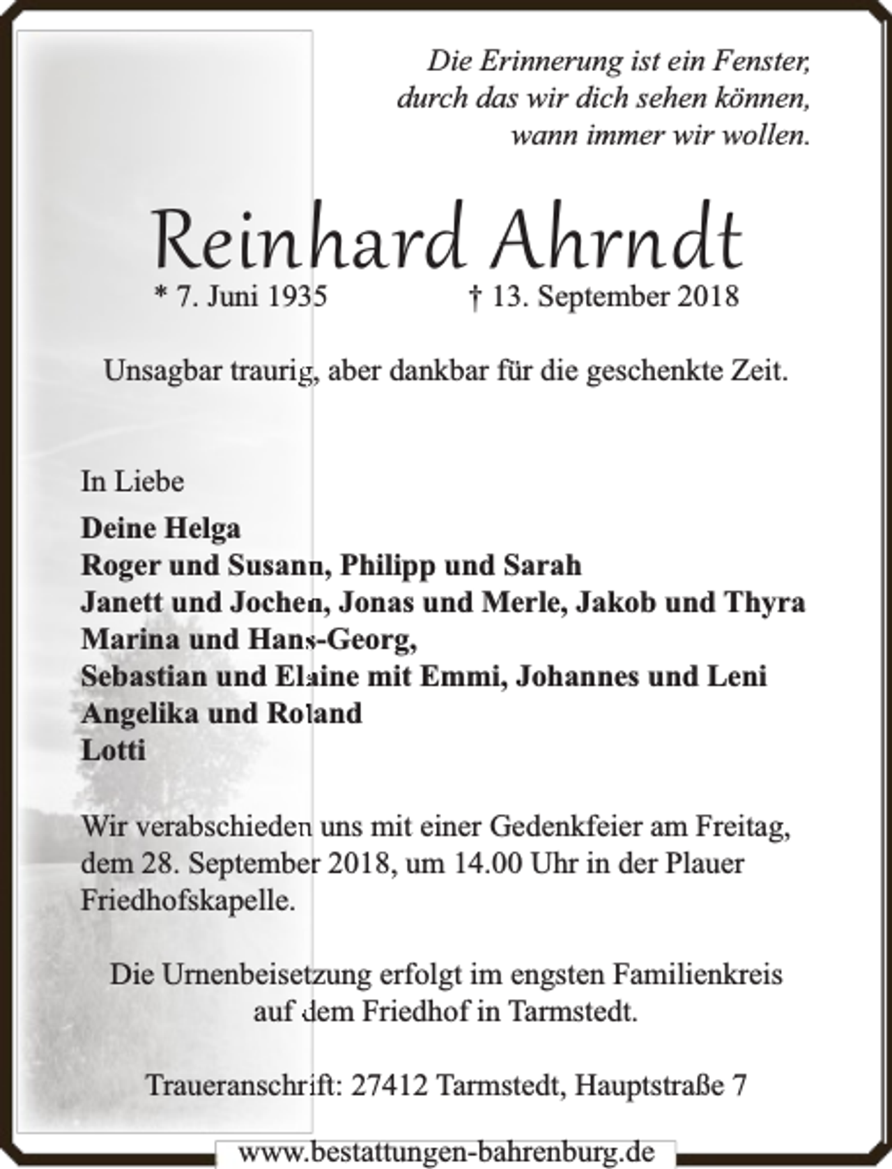 <p>Die Erinnerung ist ein Fenster,<br />durch das wir dich sehen können,<br />wann immer wir wollen.</p>
<p>Reinhard Ahr dt<br />* 7. Juni 1935</p>
<p>† 13. September 2018</p>
<p>Unsagbar traurigg, aber dankbar für die geschenkte Zeit.<br />In Liebe<br />Deine Helga<br />Roger und Susann<br />n, Philipp und Sarah<br />Janett und Jochen<br />n, Jonas und Merle, Jakob und Thyra<br />Marina und Hanss-Georg,<br />Sebastian und Elaaine mit Emmi, Johannes und Leni<br />Angelika und Rolland<br />Lotti<br />Wir verabschiedenn uns mit einer Gedenkfeier am Freitag,<br />dem 28. Septemberr 2018, um 14.00 Uhr in der Plauer<br />Friedhofskapelle.<br />Die Urnenbeisetzung erfolgt im engsten Familienkreis<br />auf dem Friedhof in Tarmstedt.<br />Traueranschriift: 27412 Tarmstedt, Hauptstraße 7<br />www.bbestattungen-bbahhrenbburg.dde</p>