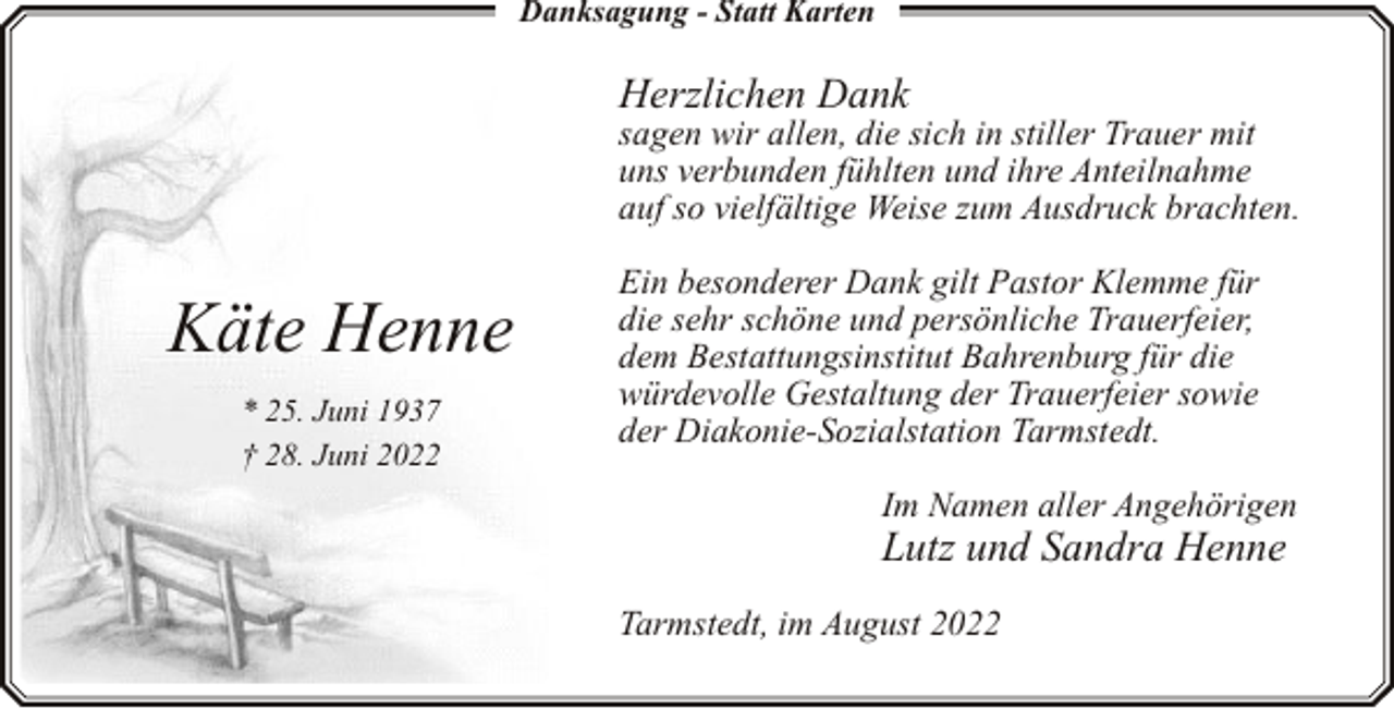 <p>Danksagung - Statt Karten</p><p>Herzlichen Dank</p><p>sagen wir allen, die sich in stiller Trauer mit<br />uns verbunden fühlten und ihre Anteilnahme<br />auf so vielfältige Weise zum Ausdruck brachten.</p><p>Käte Henne<br />* 25. Juni 1937<br />† 28. Juni 2022</p><p>Ein besonderer Dank gilt Pastor Klemme für<br />die sehr schöne und persönliche Trauerfeier,<br />dem Bestattungsinstitut Bahrenburg für die<br />würdevolle Gestaltung der Trauerfeier sowie<br />der Diakonie-Sozialstation Tarmstedt.<br />Im Namen aller Angehörigen</p><p>Lutz und Sandra Henne<br />Tarmstedt, im August 2022</p>