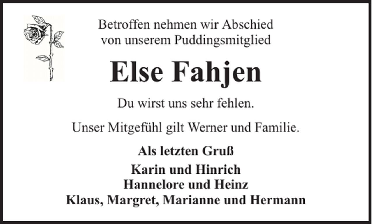<p>Betroffen nehmen wir Abschied<br />von unserem Puddingsmitglied</p><p>Else Fahjen<br />Du wirst uns sehr fehlen.<br />Unser Mitgefühl gilt Werner und Familie.<br />Als letzten Gruß<br />Karin und Hinrich<br />Hannelore und Heinz<br />Klaus, Margret, Marianne und Hermann</p>