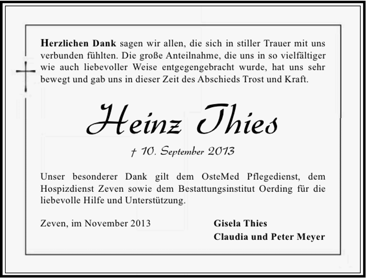 <p>Herzlichen Dank sagen wir allen, die sich in stiller Trauer mit uns</p><p>verbunden fühlten. Die große Anteilnahme, die uns in so vielfältiger<br />wie auch liebevoller Weise entgegengebracht wurde, hat uns sehr<br />bewegt und gab uns in dieser Zeit des Abschieds Trost und Kraft.</p><p>Heinz Thies<br />† 10. September 2013</p><p>Unser besonderer Dank gilt dem OsteMed Pflegedienst, dem<br />Hospizdienst Zeven sowie dem Bestattungsinstitut Oerding für die<br />liebevolle Hilfe und Unterstützung.<br />Zeven, im November 2013</p><p>Gisela Thies<br />Claudia und Peter Meyer</p>