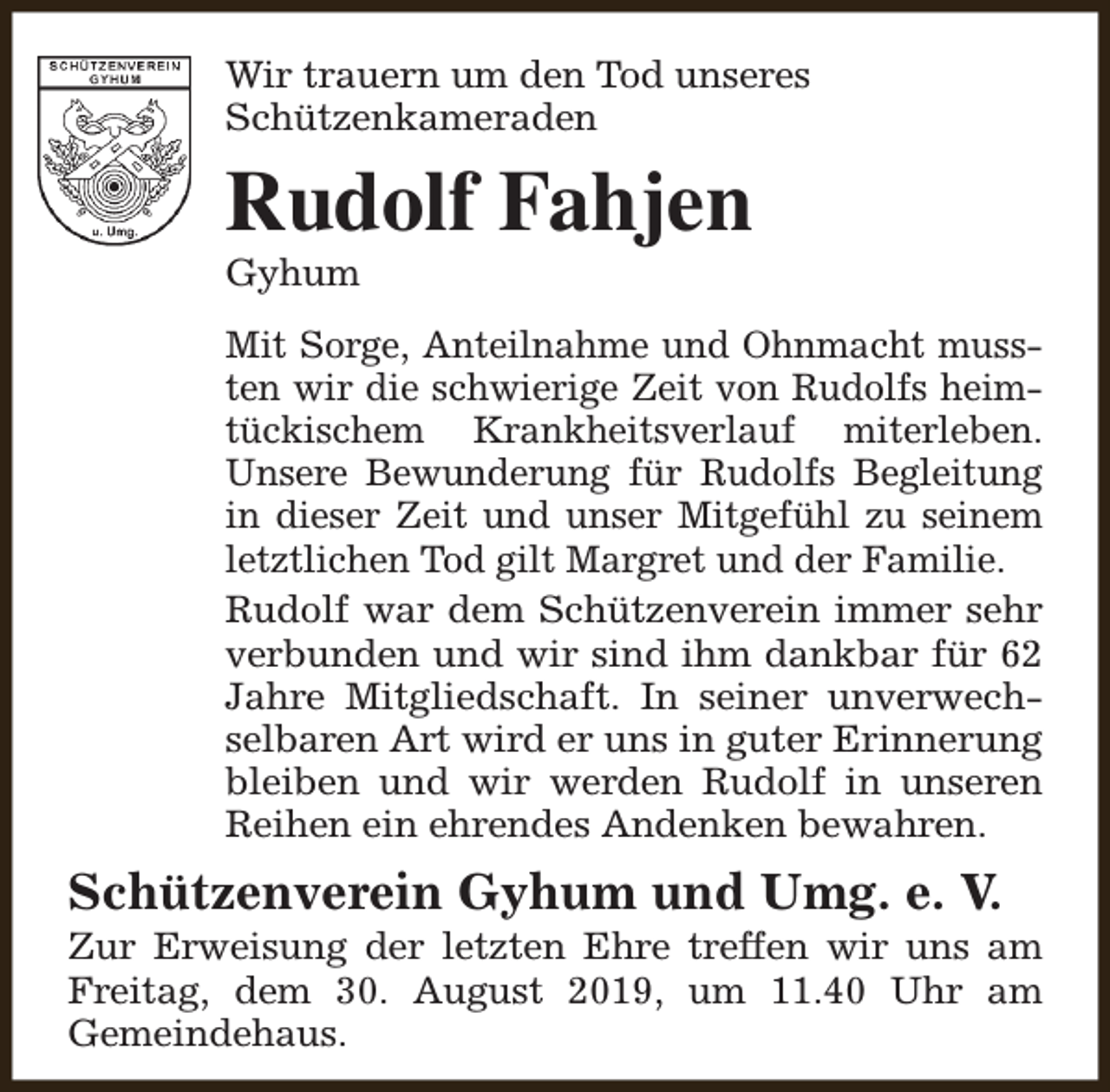 <p>Wir trauern um den Tod unseres<br />Schützenkameraden</p><p>Rudolf Fahjen<br />Gyhum</p><p>Mit Sorge, Anteilnahme und Ohnmacht mussten wir die schwierige Zeit von Rudolfs heimtückischem Krankheitsverlauf miterleben.<br />Unsere Bewunderung für Rudolfs Begleitung<br />in dieser Zeit und unser Mitgefühl zu seinem<br />letztlichen Tod gilt Margret und der Familie.<br />Rudolf war dem Schützenverein immer sehr<br />verbunden und wir sind ihm dankbar für 62<br />Jahre Mitgliedschaft. In seiner unverwechselbaren Art wird er uns in guter Erinnerung<br />bleiben und wir werden Rudolf in unseren<br />Reihen ein ehrendes Andenken bewahren.</p><p>Schützenverein Gyhum und Umg. e. V.</p><p>Zur Erweisung der letzten Ehre treffen wir uns am<br />Freitag, dem 30. August 2019, um 11.40 Uhr am<br />Gemeindehaus.</p>