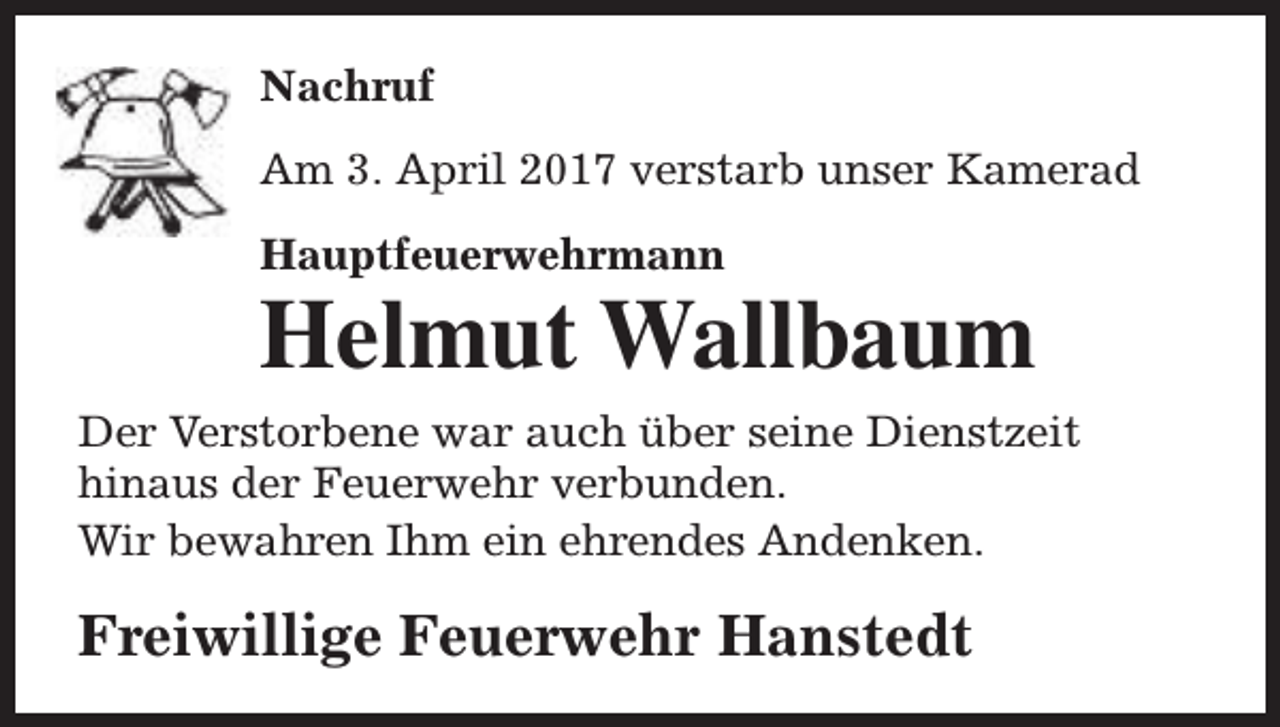 <p>Nachruf<br />Am 3. April 2017 verstarb unser Kamerad<br />Hauptfeuerwehrmann</p><p>Helmut Wallbaum</p><p>Der Verstorbene war auch über seine Dienstzeit<br />hinaus der Feuerwehr verbunden.<br />Wir bewahren Ihm ein ehrendes Andenken.</p><p>Freiwillige Feuerwehr Hanstedt</p>