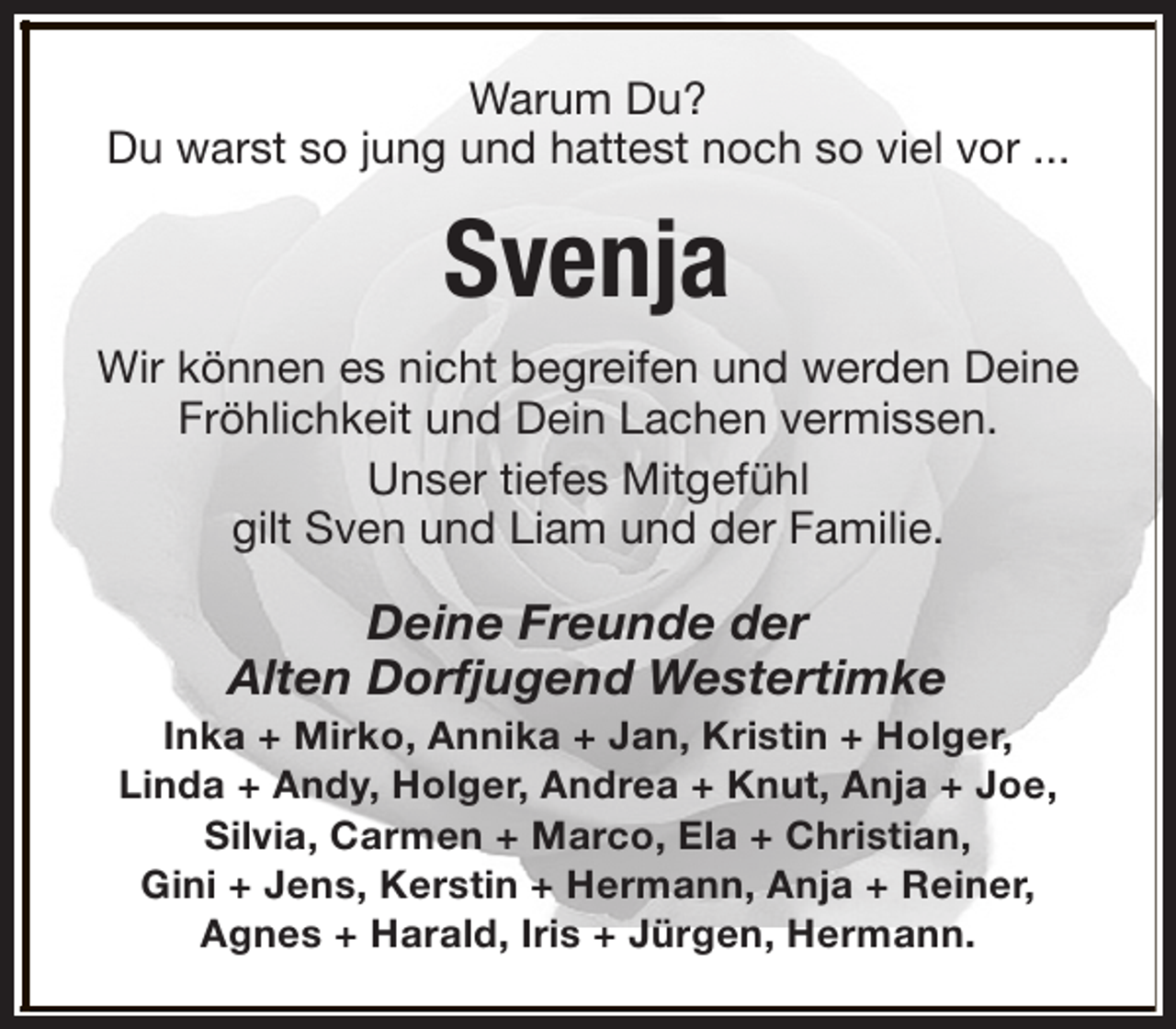 <p>Warum Du?<br />Du warst so jung und hattest noch so viel vor ...</p><p>Svenja<br />Wir können es nicht begreifen und werden Deine<br />Fröhlichkeit und Dein Lachen vermissen.<br />Unser tiefes Mitgefühl<br />gilt Sven und Liam und der Familie.</p><p>Deine Freunde der<br />Alten Dorfjugend Westertimke</p><p>Inka + Mirko, Annika + Jan, Kristin + Holger,<br />Linda + Andy, Holger, Andrea + Knut, Anja + Joe,<br />Silvia, Carmen + Marco, Ela + Christian,<br />Gini + Jens, Kerstin + Hermann, Anja + Reiner,<br />Agnes + Harald, Iris + Jürgen, Hermann.</p>
