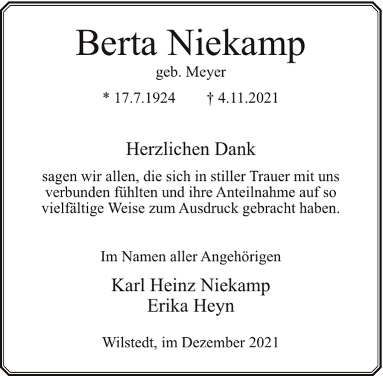<p>Berta Niekamp<br />geb. Meyer</p><p>* 17.7.1924</p><p>† 4.11.2021</p><p>Herzlichen Dank<br />sagen wir allen, die sich in stiller Trauer mit uns<br />verbunden fühlten und ihre Anteilnahme auf so<br />vielfältige Weise zum Ausdruck gebracht haben.<br />Im Namen aller Angehörigen</p><p>Karl Heinz Niekamp<br />Erika Heyn<br />Wilstedt, im Dezember 2021</p>