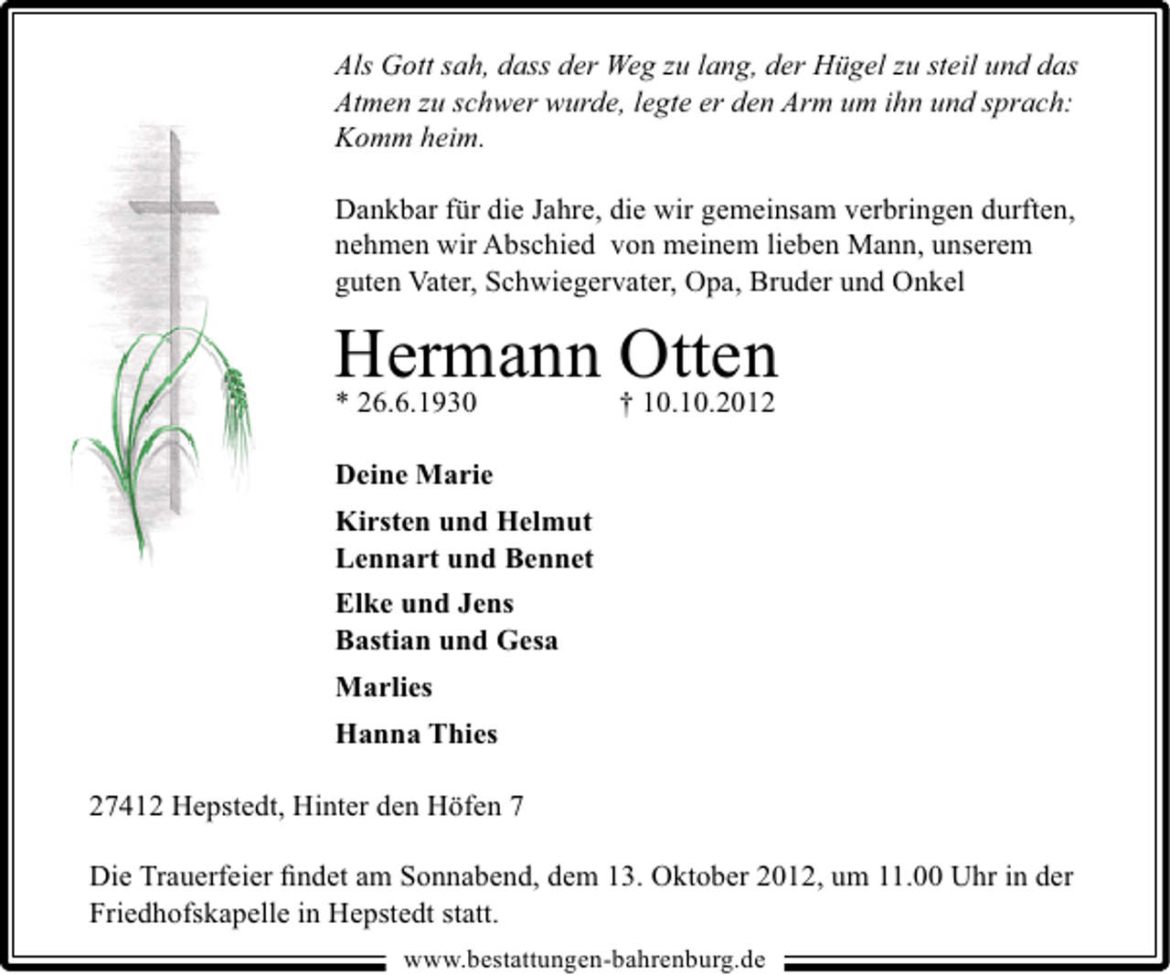 <p>Als Gott sah, dass der Weg zu lang, der Hügel zu steil und das<br />Atmen zu schwer wurde, legte er den Arm um ihn und sprach:<br />Komm heim.<br />Dankbar für die Jahre, die wir gemeinsam verbringen durften,<br />nehmen wir Abschied von meinem lieben Mann, unserem<br />guten Vater, Schwiegervater, Opa, Bruder und Onkel</p><p>Hermann Otten</p><p>* 26.6.1930</p><p>† 10.10.2012</p><p>Deine Marie<br />Kirsten und Helmut<br />Lennart und Bennet<br />Elke und Jens<br />Bastian und Gesa<br />Marlies<br />Hanna Thies<br />27412 Hepstedt, Hinter den Höfen 7<br />Die Trauerfeier ﬁndet am Sonnabend, dem 13. Oktober 2012, um 11.00 Uhr in der<br />Friedhofskapelle in Hepstedt statt.<br />www.bestattungen-bahrenburg.de</p>