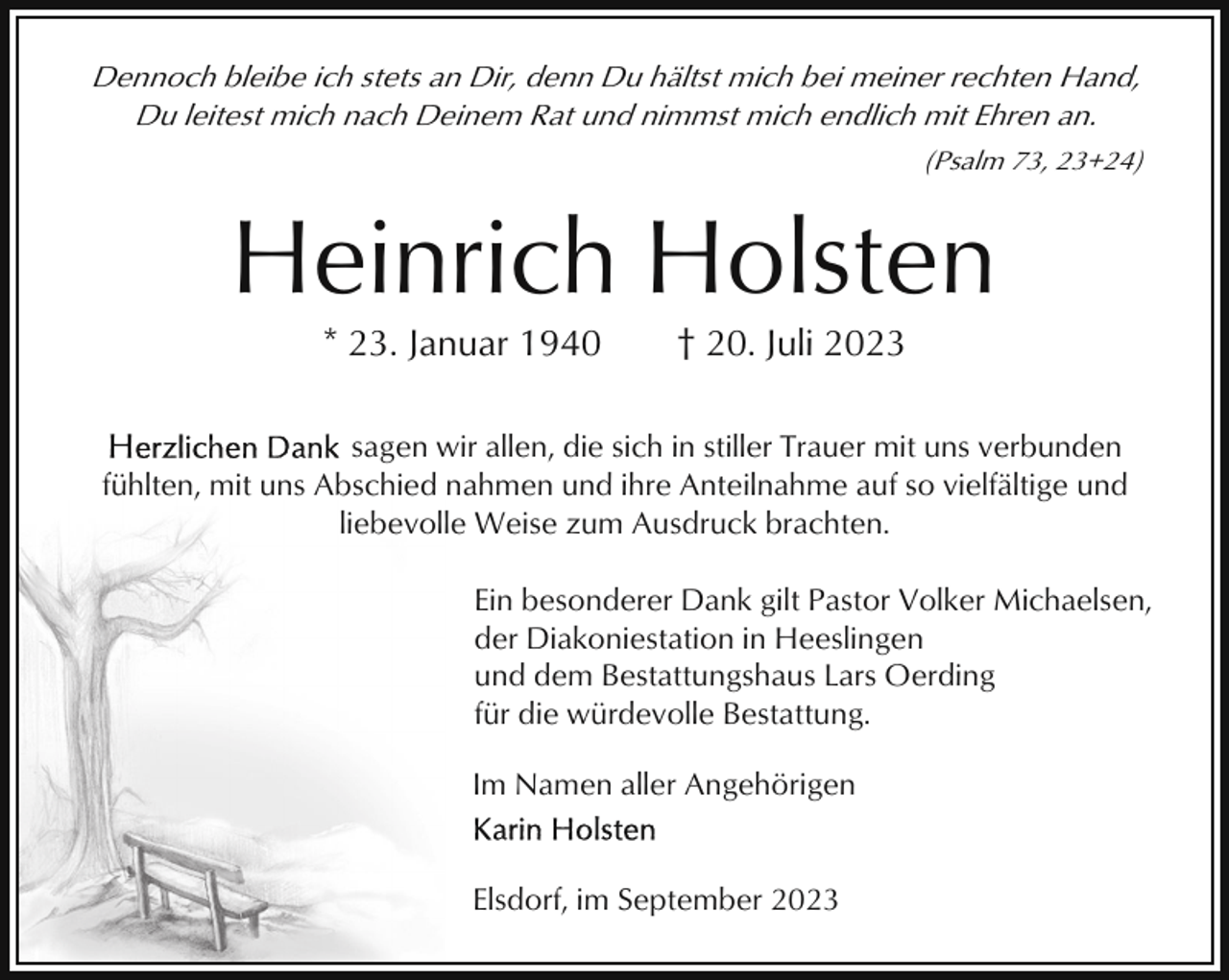 <p>Dennoch bleibe ich stets an Dir, denn Du hältst mich bei meiner rechten Hand,<br />Du leitest mich nach Deinem Rat und nimmst mich endlich mit Ehren an.<br />(Psalm 73, 23+24)</p><p>Heinrich Holsten<br />* 23. Januar 1940</p><p>† 20. Juli 2023</p><p>sagen wir allen, die sich in stiller Trauer mit uns verbunden<br />fühlten, mit uns Abschied nahmen und ihre Anteilnahme auf so vielfältige und<br />liebevolle Weise zum Ausdruck brachten.<br />Ein besonderer Dank gilt Pastor Volker Michaelsen,<br />der Diakoniestation in Heeslingen<br />und dem Bestattungshaus Lars Oerding<br />für die würdevolle Bestattung.<br />Im Namen aller Angehörigen</p><p>Elsdorf, im September 2023</p>