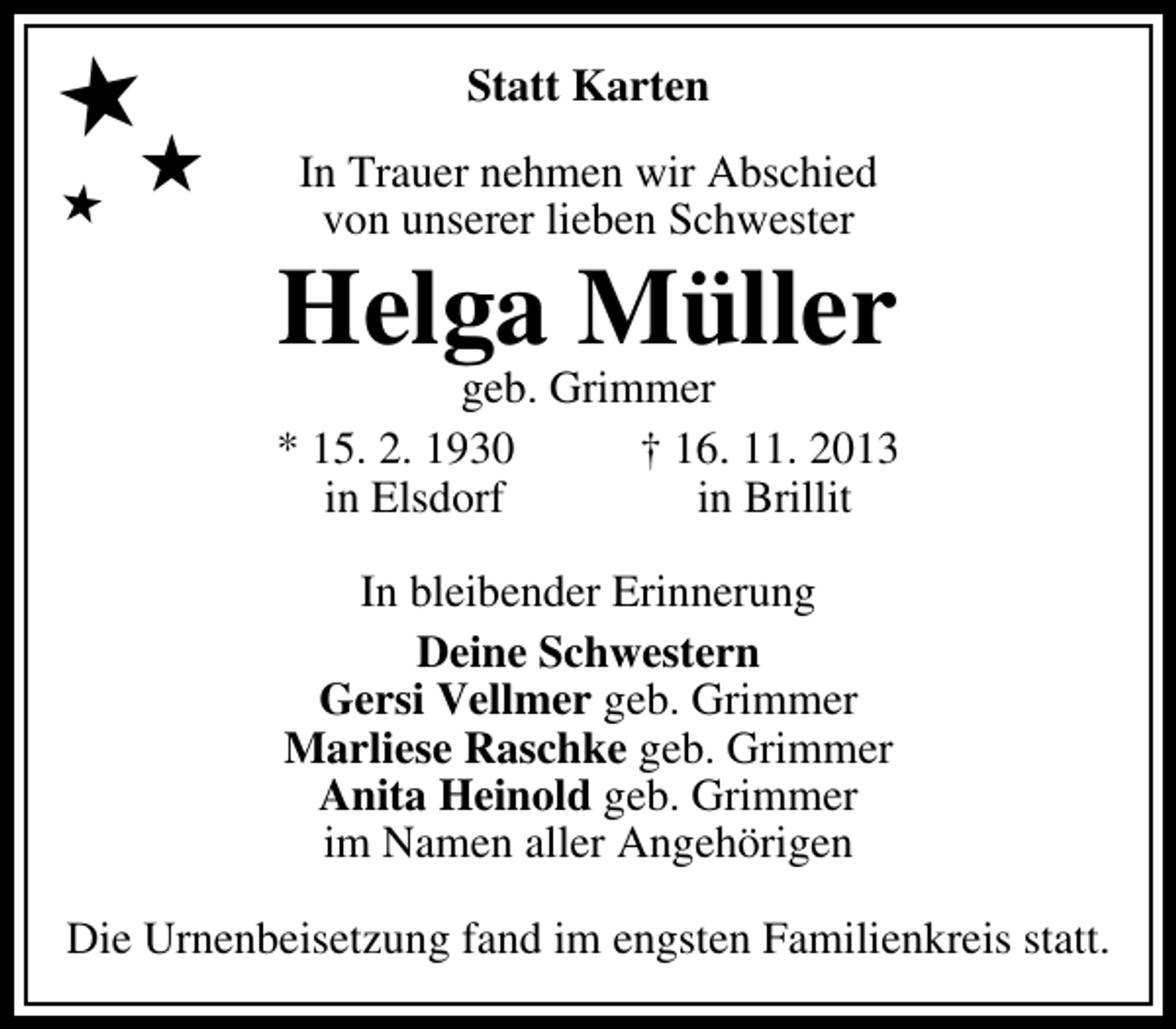 <p>★★</p><p>★</p><p>Statt Karten<br />In Trauer nehmen wir Abschied<br />von unserer lieben Schwester</p><p>Helga Müller</p><p>geb. Grimmer<br />* 15. 2. 1930<br />† 16. 11. 2013<br />in Elsdorf<br />in Brillit<br />In bleibender Erinnerung<br />Deine Schwestern<br />Gersi Vellmer geb. Grimmer<br />Marliese Raschke geb. Grimmer<br />Anita Heinold geb. Grimmer<br />im Namen aller Angehörigen<br />Die Urnenbeisetzung fand im engsten Familienkreis statt.</p>