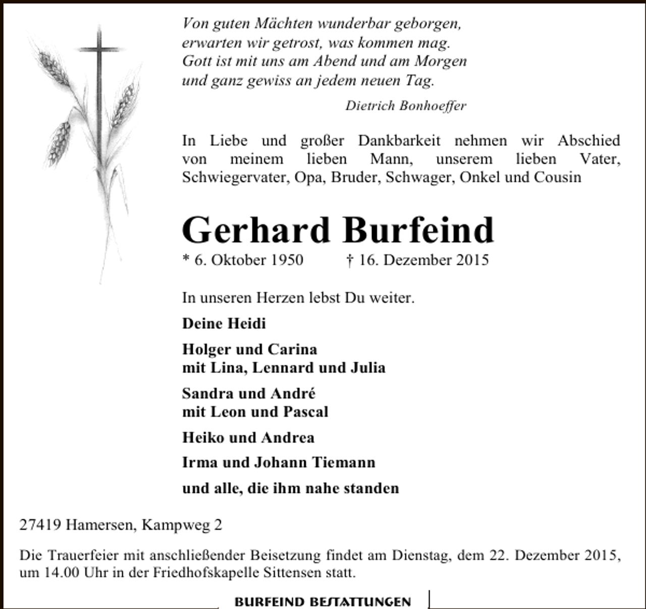 <p>Von guten Mächten wunderbar geborgen,<br />erwarten wir getrost, was kommen mag.<br />Gott ist mit uns am Abend und am Morgen<br />und ganz gewiss an jedem neuen Tag.<br />Dietrich Bonhoeffer</p><p>In Liebe und großer Dankbarkeit nehmen wir Abschied<br />von meinem lieben Mann, unserem lieben Vater,<br />Schwiegervater, Opa, Bruder, Schwager, Onkel und Cousin</p><p>Gerhard Burfeind</p><p>* 6. Oktober 1950</p><p>† 16. Dezember 2015</p><p>In unseren Herzen lebst Du weiter.<br />Deine Heidi<br />Holger und Carina<br />mit Lina, Lennard und Julia<br />Sandra und André<br />mit Leon und Pascal<br />Heiko und Andrea<br />Irma und Johann Tiemann<br />und alle, die ihm nahe standen<br />27419 Hamersen, Kampweg 2<br />Die Trauerfeier mit anschließender Beisetzung findet am Dienstag, dem 22. Dezember 2015,<br />um 14.00 Uhr in der Friedhofskapelle Sittensen statt.<br />Burfeind Bestattungen</p>