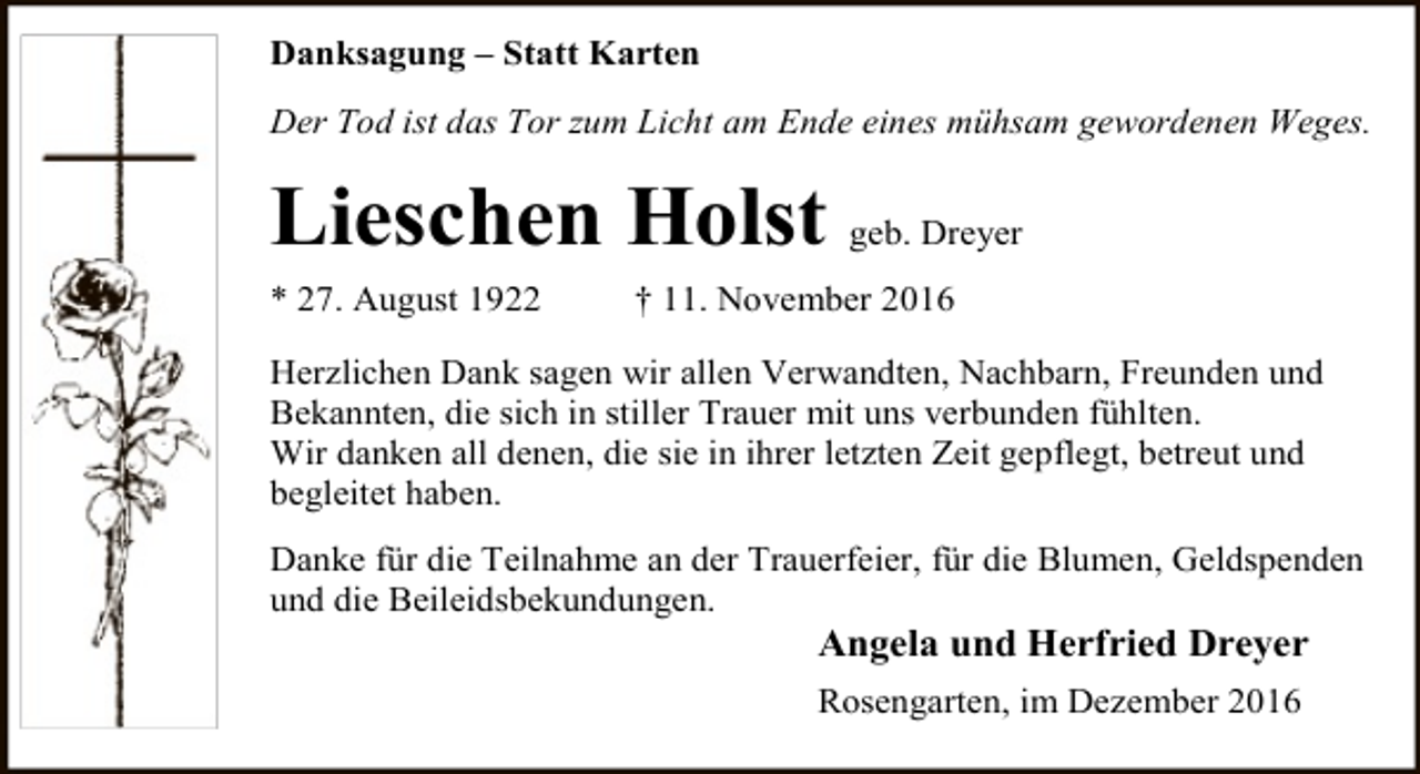<p>Danksagung – Statt Karten<br />Der Tod ist das Tor zum Licht am Ende eines mühsam gewordenen Weges.</p><p>Lieschen Holst geb. Dreyer<br />* 27. August 1922</p><p>† 11. November 2016</p><p>Herzlichen Dank sagen wir allen Verwandten, Nachbarn, Freunden und<br />Bekannten, die sich in stiller Trauer mit uns verbunden fühlten.<br />Wir danken all denen, die sie in ihrer letzten Zeit gepflegt, betreut und<br />begleitet haben.<br />Danke für die Teilnahme an der Trauerfeier, für die Blumen, Geldspenden<br />und die Beileidsbekundungen.</p><p>Angela und Herfried Dreyer</p><p>Rosengarten, im Dezember 2016</p>