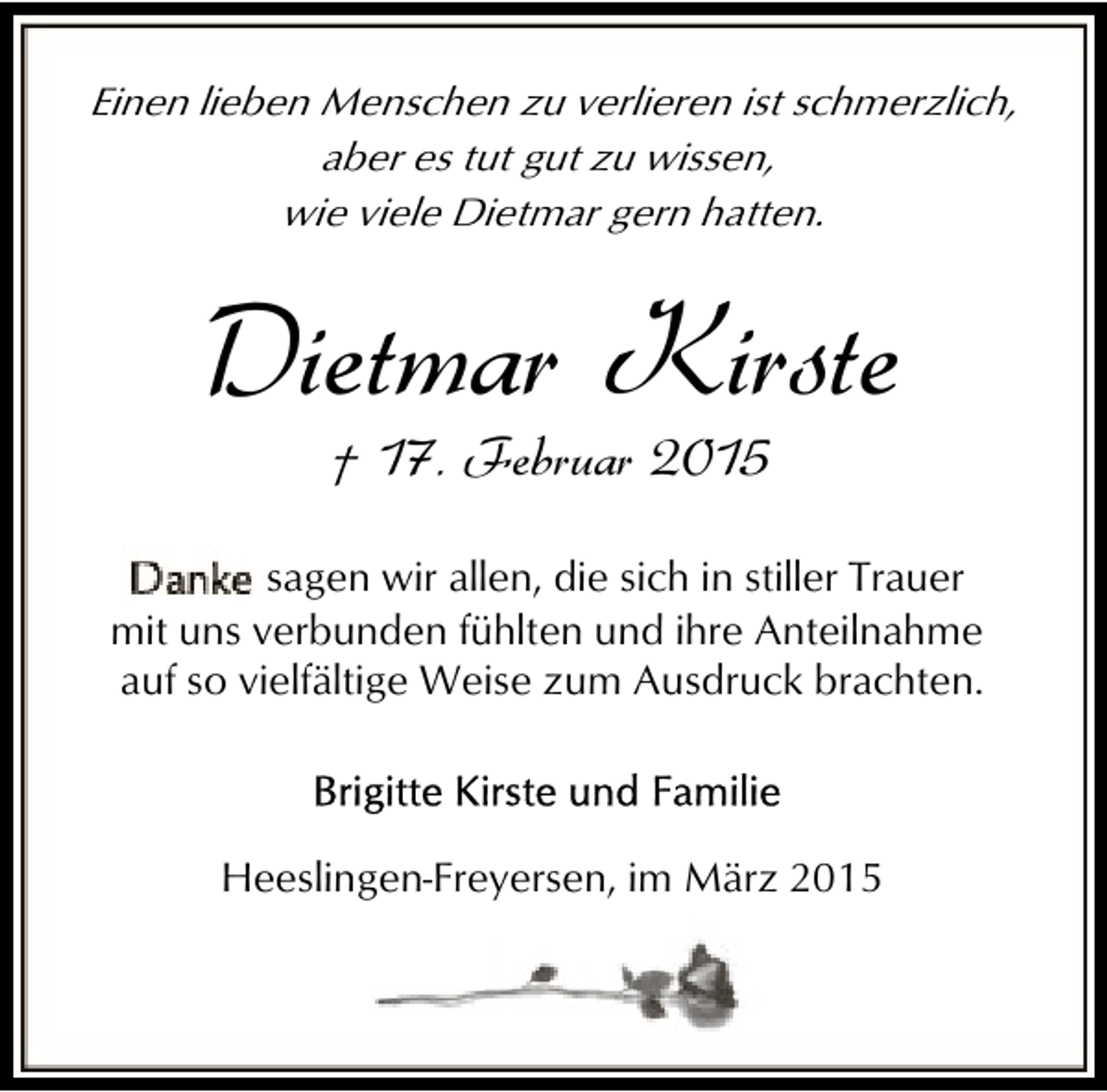 <p>Einen lieben Menschen zu verlieren ist schmerzlich,<br />aber es tut gut zu wissen,<br />wie viele Dietmar gern hatten.</p><p>Dietmar Kirste<br />† 17. Februar 2015</p><p>sagen wir allen, die sich in stiller Trauer<br />mit uns verbunden fühlten und ihre Anteilnahme<br />auf so vielfältige Weise zum Ausdruck brachten.</p><p>Heeslingen-Freyersen, im März 2015</p>