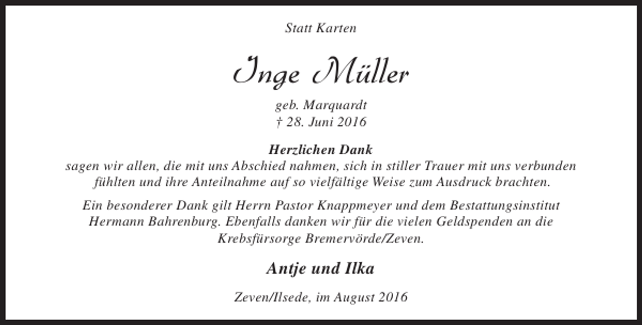<p>Statt Karten</p><p>Inge Müller<br />geb. Marquardt<br />† 28. Juni 2016</p><p>Herzlichen Dank<br />sagen wir allen, die mit uns Abschied nahmen, sich in stiller Trauer mit uns verbunden<br />fühlten und ihre Anteilnahme auf so vielfältige Weise zum Ausdruck brachten.<br />Ein besonderer Dank gilt Herrn Pastor Knappmeyer und dem Bestattungsinstitut<br />Hermann Bahrenburg. Ebenfalls danken wir für die vielen Geldspenden an die<br />Krebsfürsorge Bremervörde/Zeven.</p><p>Antje und Ilka<br />Zeven/Ilsede, im August 2016</p>