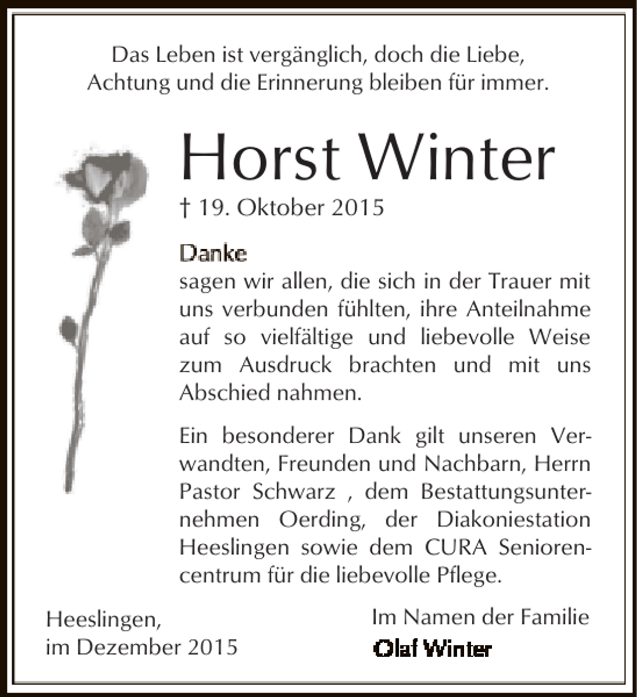 <p>Das Leben ist vergänglich, doch die Liebe,<br />Achtung und die Erinnerung bleiben für immer.</p><p>Horst Winter<br /> 19. Oktober 2015</p><p>sagen wir allen, die sich in der Trauer mit<br />uns verbunden fühlten, ihre Anteilnahme<br />auf so vielfältige und liebevolle Weise<br />zum Ausdruck brachten und mit uns<br />Abschied nahmen.<br />Ein besonderer Dank gilt unseren Verwandten, Freunden und Nachbarn, Herrn<br />Pastor Schwarz , dem Bestattungsunternehmen Oerding, der Diakoniestation<br />Heeslingen sowie dem CURA Seniorencentrum für die liebevolle Pflege.<br />Heeslingen,<br />im Dezember 2015</p><p>Im Namen der Familie</p>