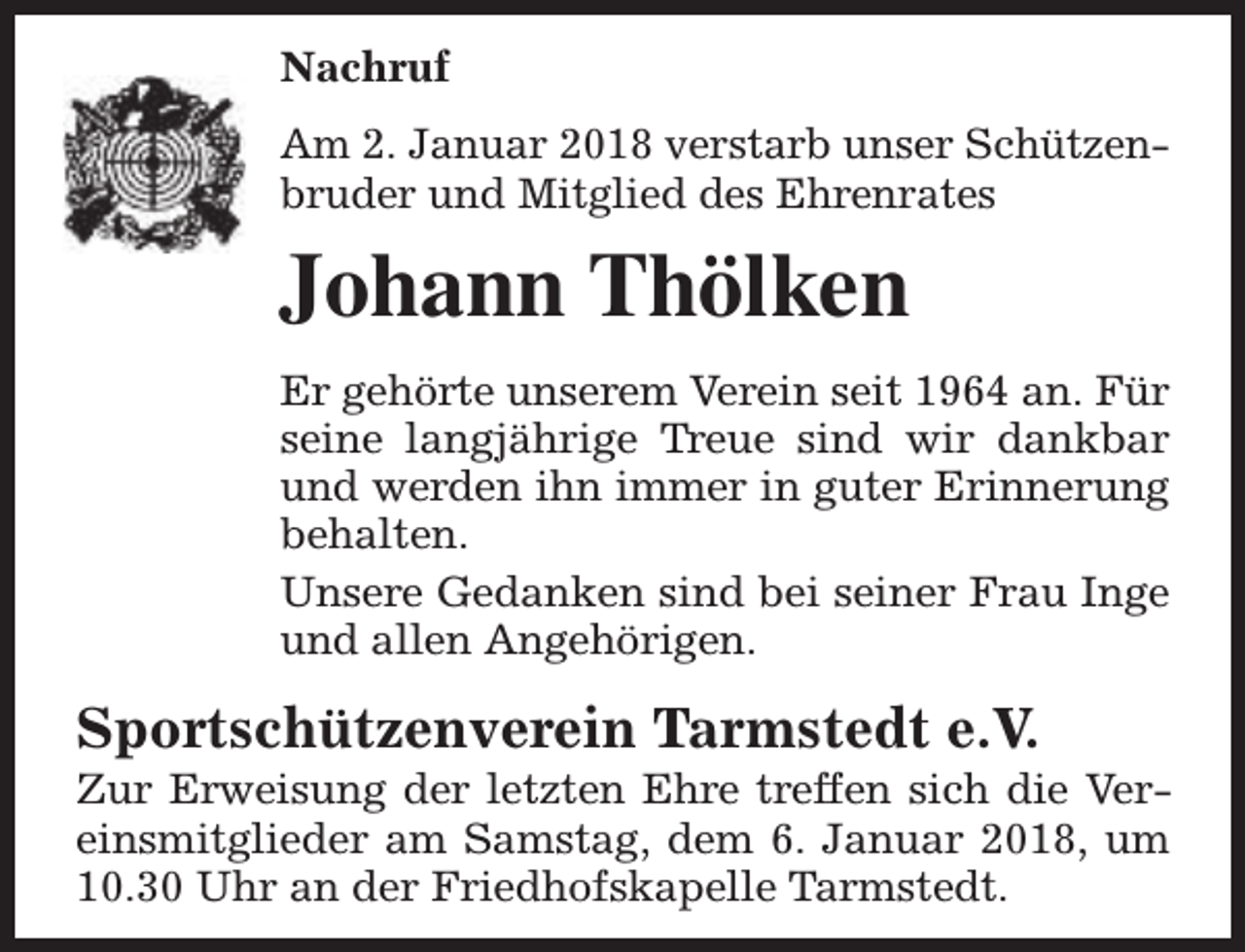 <p>Nachruf<br />Am 2. Januar 2018 verstarb unser Schützenbruder und Mitglied des Ehrenrates</p><p>Johann Thölken<br />Er gehörte unserem Verein seit 1964 an. Für<br />seine langjährige Treue sind wir dankbar<br />und werden ihn immer in guter Erinnerung<br />behalten.<br />Unsere Gedanken sind bei seiner Frau Inge<br />und allen Angehörigen.</p><p>Sportschützenverein Tarmstedt e.V.</p><p>Zur Erweisung der letzten Ehre treffen sich die Vereinsmitglieder am Samstag, dem 6. Januar 2018, um<br />10.30 Uhr an der Friedhofskapelle Tarmstedt.</p>