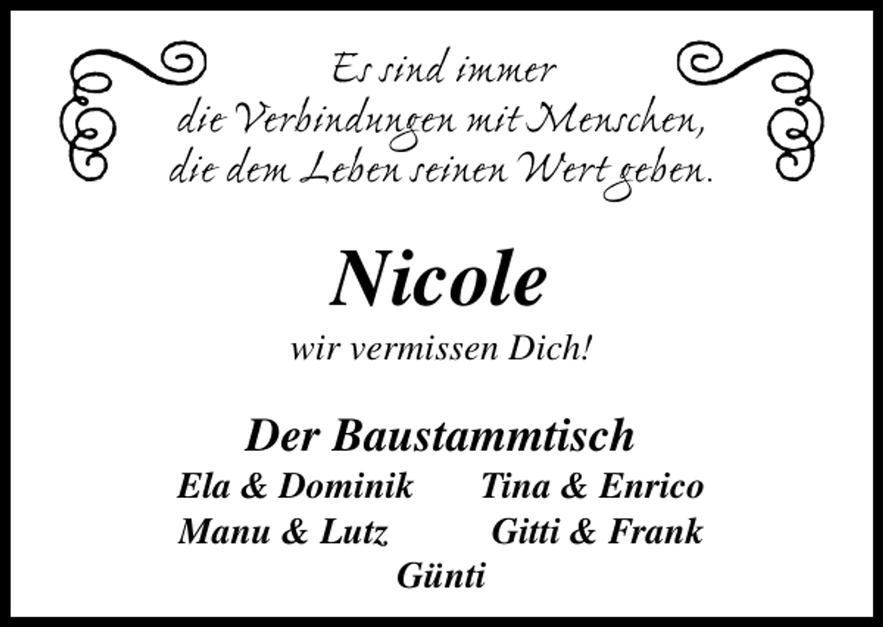 <p>Es sind immer<br />die Verbindungen mit Menschen,<br />die dem Leben seinen Wert geben.</p><p>Nicole</p><p>wir vermissen Dich!</p><p>Der Baustammtisch</p><p>Ela &amp; Dominik<br />Tina &amp; Enrico<br />Manu &amp; Lutz<br />Gitti &amp; Frank<br />Günti</p>