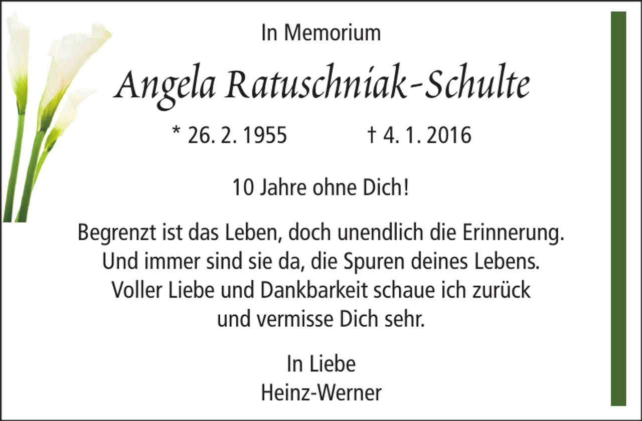 <p>In Memorium</p><p>Angela Ratuschniak-Schulte<br />* 26. 2. 1955</p><p>† 4. 1. 2016</p><p>10 Jahre ohne Dich!<br />Begrenzt ist das Leben, doch unendlich die Erinnerung.<br />Und immer sind sie da, die Spuren deines Lebens.<br />Voller Liebe und Dankbarkeit schaue ich zurück<br />und vermisse Dich sehr.<br />In Liebe<br />Heinz-Werner</p>
