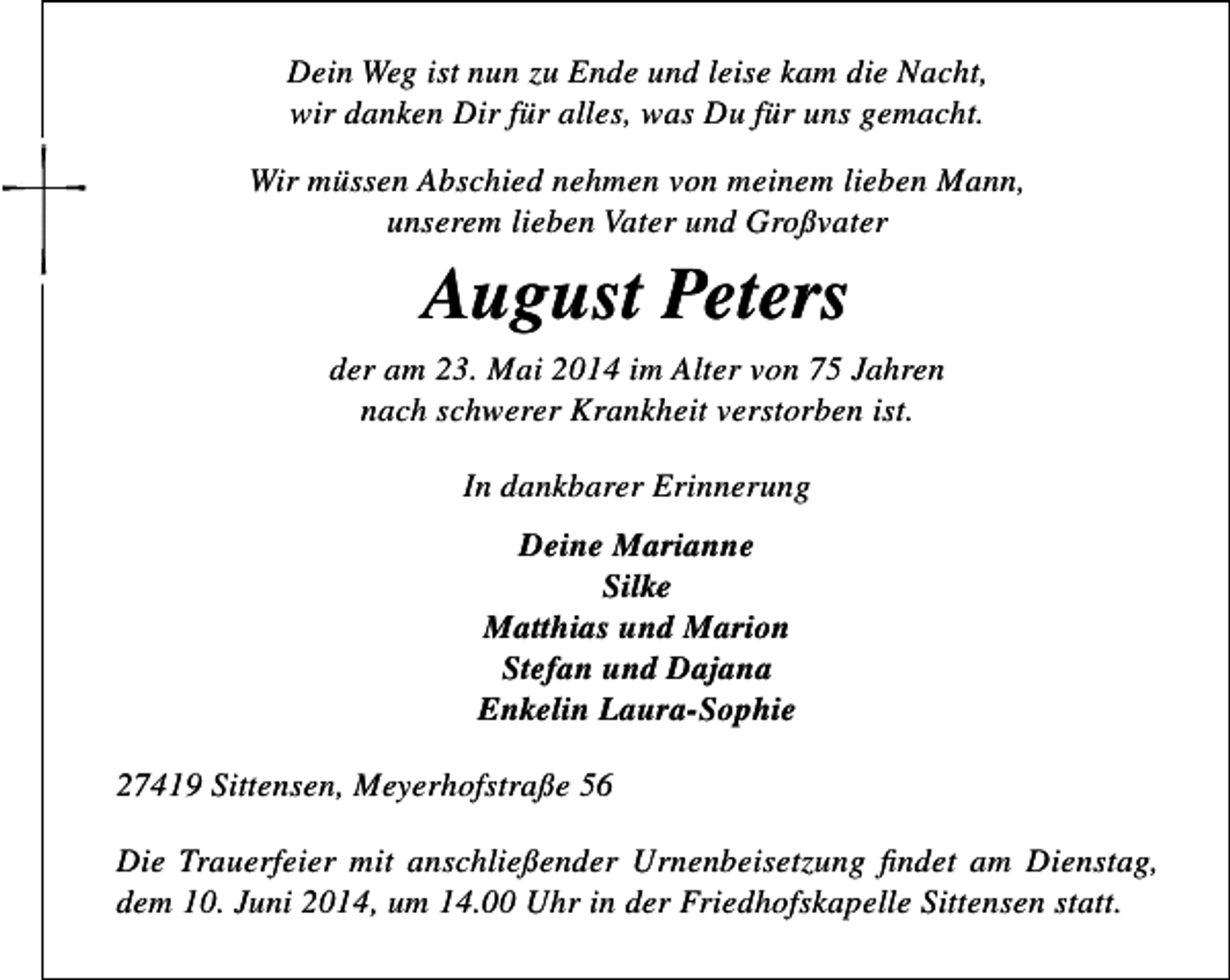 <p>Dein Weg ist nun zu Ende und leise kam die Nacht,<br />wir danken Dir für alles, was Du für uns gemacht.<br />Wir müssen Abschied nehmen von meinem lieben Mann,<br />unserem lieben Vater und Großvater</p><p>August Peters<br />der am 23. Mai 2014 im Alter von 75 Jahren<br />nach schwerer Krankheit verstorben ist.<br />In dankbarer Erinnerung<br />Deine Marianne<br />Silke<br />Matthias und Marion<br />Stefan und Dajana<br />Enkelin Laura-Sophie<br />27419 Sittensen, Meyerhofstraße 56<br />Die Trauerfeier mit anschließender Urnenbeisetzung findet am Dienstag,<br />dem 10. Juni 2014, um 14.00 Uhr in der Friedhofskapelle Sittensen statt.</p>