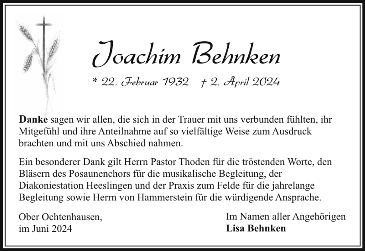 <p>Joachim Behnken<br />* 22. Februar 1932 † 2. April 2024</p><p>Danke sagen wir allen, die sich in der Trauer mit uns verbunden fühlten, ihr</p><p>Mitgefühl und ihre Anteilnahme auf so vielfältige Weise zum Ausdruck<br />brachten und mit uns Abschied nahmen.</p><p>Ein besonderer Dank gilt Herrn Pastor Thoden für die tröstenden Worte, den<br />Bläsern des Posaunenchors für die musikalische Begleitung, der<br />Diakoniestation Heeslingen und der Praxis zum Felde für die jahrelange<br />Begleitung sowie Herrn von Hammerstein für die würdigende Ansprache.<br />Ober Ochtenhausen,<br />im Juni 2024</p><p>Im Namen aller Angehörigen<br />Lisa Behnken</p>
