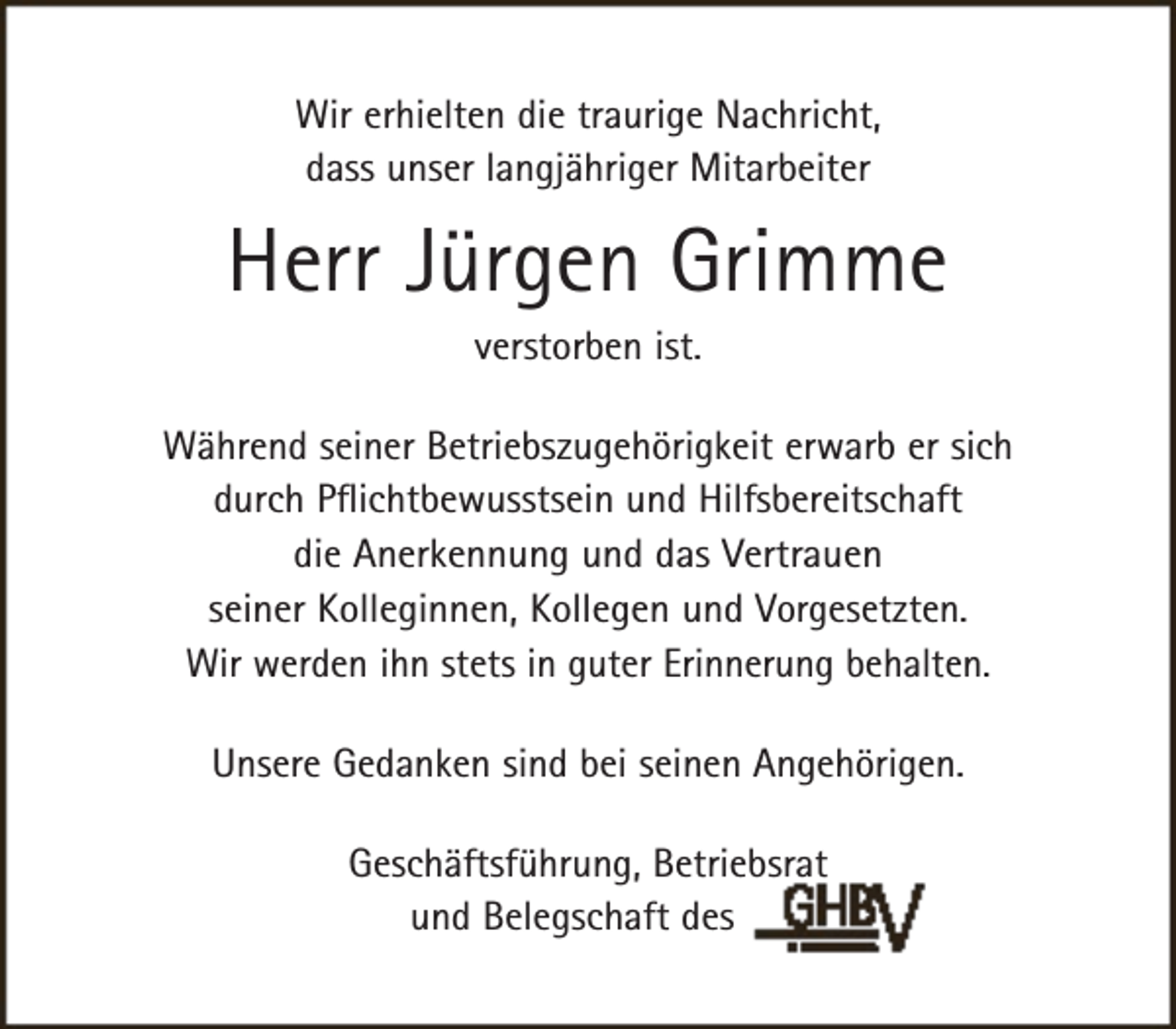 <p>Wir erhielten die traurige Nachricht,<br />dass unser langjähriger Mitarbeiter</p><p>Herr Jürgen Grimme<br />verstorben ist.</p><p>Während seiner Betriebszugehörigkeit erwarb er sich<br />durch Pflichtbewusstsein und Hilfsbereitschaft<br />die Anerkennung und das Vertrauen<br />seiner Kolleginnen, Kollegen und Vorgesetzten.<br />Wir werden ihn stets in guter Erinnerung behalten.<br />Unsere Gedanken sind bei seinen Angehörigen.<br />Geschäftsführung, Betriebsrat<br />und Belegschaft des</p>