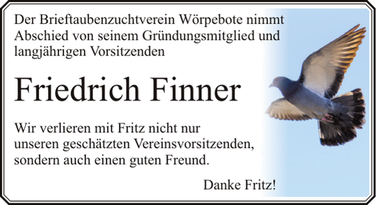 <p>Der Brieftaubenzuchtverein Wörpebote nimmt<br />Abschied von seinem Gründungsmitglied und<br />langjährigen Vorsitzenden</p><p>Friedrich Finner<br />Wir verlieren mit Fritz nicht nur<br />unseren geschätzten Vereinsvorsitzenden,<br />sondern auch einen guten Freund.<br />Danke Fritz!</p>