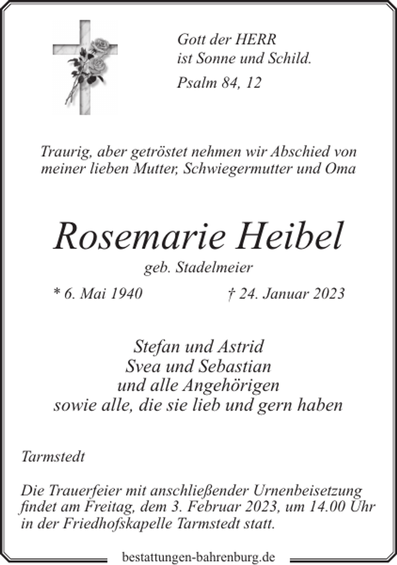 <p>Gott der HERR<br />ist Sonne und Schild.<br />Psalm 84, 12</p><p>Traurig, aber getröstet nehmen wir Abschied von<br />meiner lieben Mutter, Schwiegermutter und Oma</p><p>Rosemarie Heibel<br />geb. Stadelmeier</p><p>* 6. Mai 1940</p><p>† 24. Januar 2023</p><p>Stefan und Astrid<br />Svea und Sebastian<br />und alle Angehörigen<br />sowie alle, die sie lieb und gern haben<br />Tarmstedt<br />Die Trauerfeier mit anschließender Urnenbeisetzung<br />findet am Freitag, dem 3. Februar 2023, um 14.00 Uhr<br />in der Friedhofskapelle Tarmstedt statt.<br />bestattungen-bahrenburg.de</p>