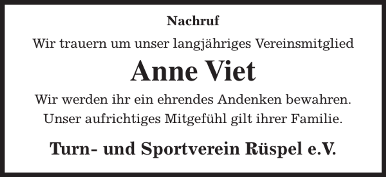 <p>Nachruf<br />Wir trauern um unser langjähriges Vereinsmitglied</p><p>Anne Viet</p><p>Wir werden ihr ein ehrendes Andenken bewahren.<br />Unser aufrichtiges Mitgefühl gilt ihrer Familie.</p><p>Turn- und Sportverein Rüspel e.V.</p>