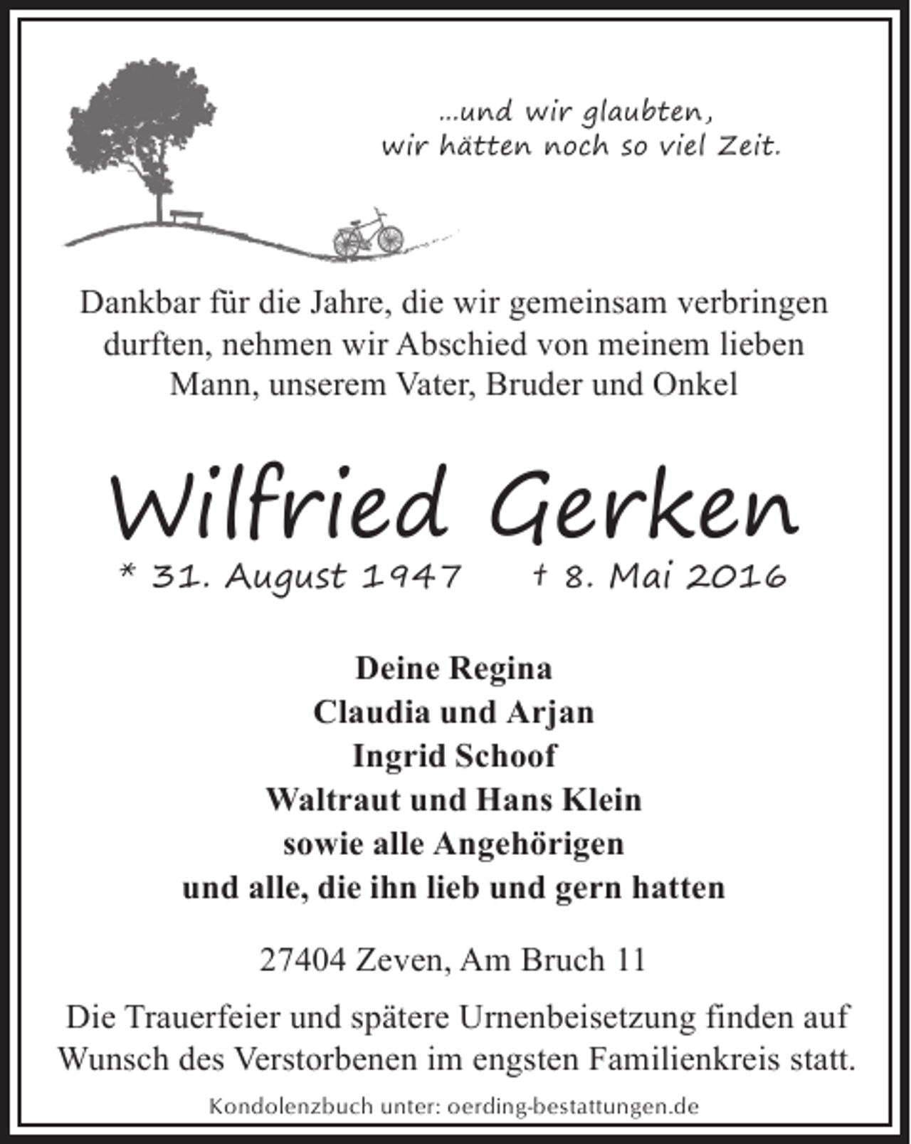 <p>...und wir glaubten,<br />wir hä<br />ätten noch so viel Zeit.</p><p>Dankbar für die Jahre, die wir gemeinsam verbringen<br />durften, nehmen wir Abschied von meinem lieben<br />Mann, unserem Vater, Bruder und Onkel</p><p>Wilfried Gerken<br />* 31. August 1947</p><p>† 8. Mai 2016</p><p>Deine Regina<br />Claudia und Arjan<br />Ingrid Schoof<br />Waltraut und Hans Klein<br />sowie alle Angehörigen<br />und alle, die ihn lieb und gern hatten<br />27404 Zeven, Am Bruch 11<br />Die Trauerfeier und spätere Urnenbeisetzung finden auf<br />Wunsch des Verstorbenen im engsten Familienkreis statt.<br />Kondolenzbuch unter: oerding-bestattungen.de</p>