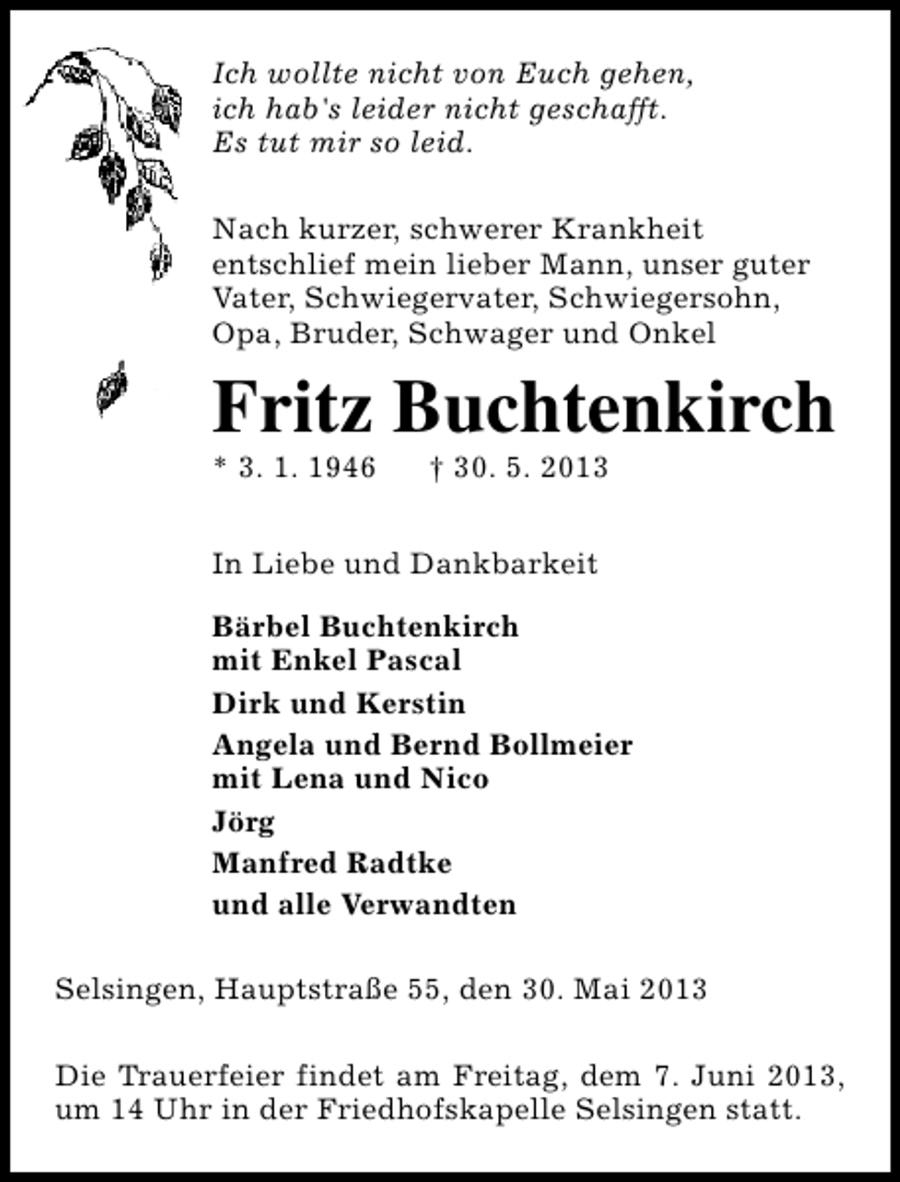 <p>Ich wollte nicht von Euch gehen,<br />ich hab's leider nicht geschafft.<br />Es tut mir so leid.<br />Nach kurzer, schwerer Krankheit<br />entschlief mein lieber Mann, unser guter<br />Vater, Schwiegervater, Schwiegersohn,<br />Opa, Bruder, Schwager und Onkel</p>
<p>Fritz Buchtenkirch</p>
<p>* 3. 1. 1946</p>
<p>† 30. 5. 2013</p>
<p>In Liebe und Dankbarkeit<br />Bärbel Buchtenkirch<br />mit Enkel Pascal<br />Dirk und Kerstin<br />Angela und Bernd Bollmeier<br />mit Lena und Nico<br />Jörg<br />Manfred Radtke<br />und alle Verwandten<br />Selsingen, Hauptstraße 55, den 30. Mai 2013<br />Die Trauerfeier findet am Freitag, dem 7. Juni 2013,<br />um 14 Uhr in der Friedhofskapelle Selsingen statt.</p>