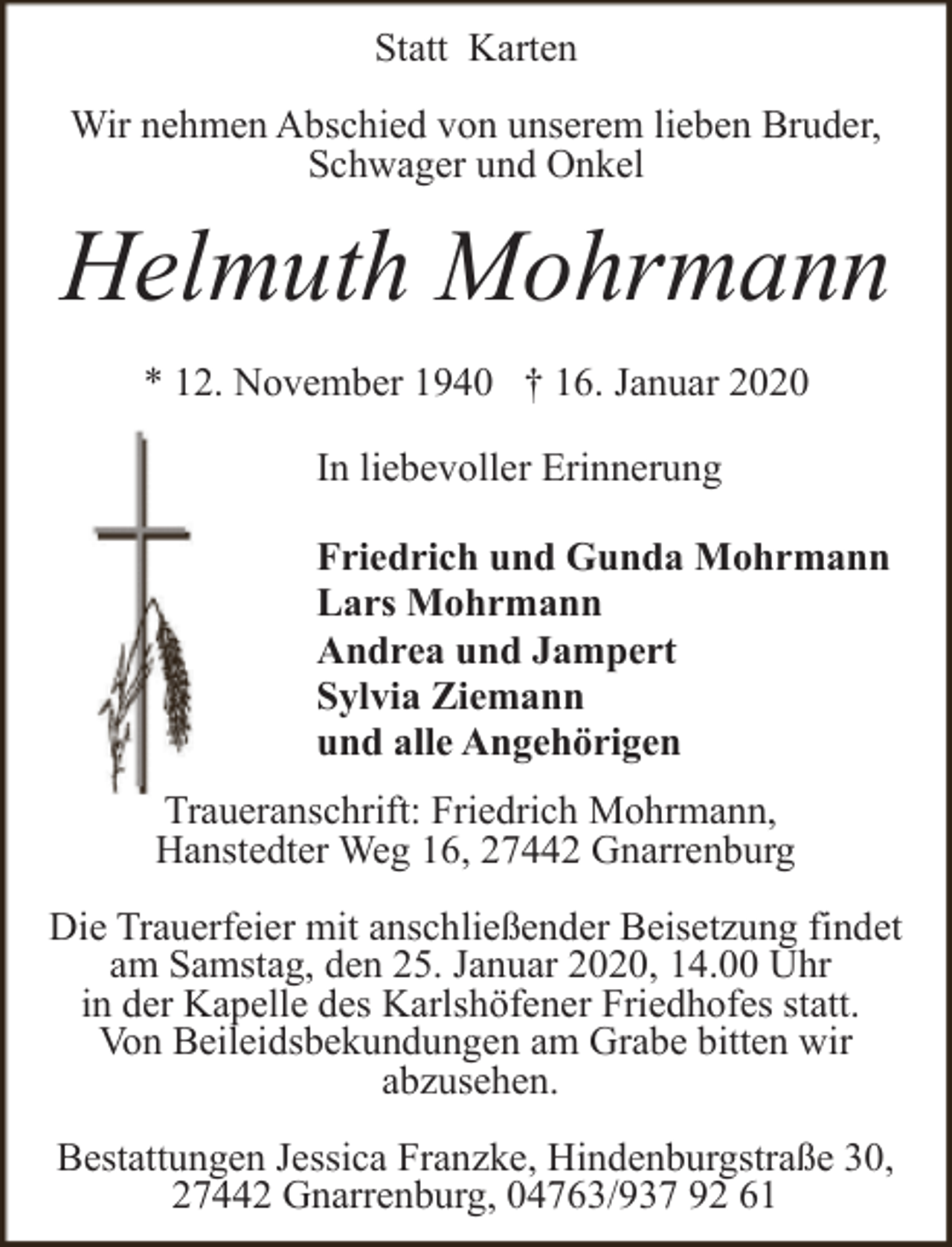 <p>Statt Karten<br />Wir nehmen Abschied von unserem lieben Bruder,<br />Schwager und Onkel</p><p>Helmuth Mohrmann<br />* 12. November 1940 † 16. Januar 2020<br />In liebevoller Erinnerung<br />Friedrich und Gunda Mohrmann<br />Lars Mohrmann<br />Andrea und Jampert<br />Sylvia Ziemann<br />und alle Angehörigen<br />Traueranschrift: Friedrich Mohrmann,<br />Hanstedter Weg 16, 27442 Gnarrenburg<br />Die Trauerfeier mit anschließender Beisetzung findet<br />am Samstag, den 25. Januar 2020, 14.00 Uhr<br />in der Kapelle des Karlshöfener Friedhofes statt.<br />Von Beileidsbekundungen am Grabe bitten wir<br />abzusehen.<br />Bestattungen Jessica Franzke, Hindenburgstraße 30,<br />27442 Gnarrenburg, 04763/937 92 61</p>