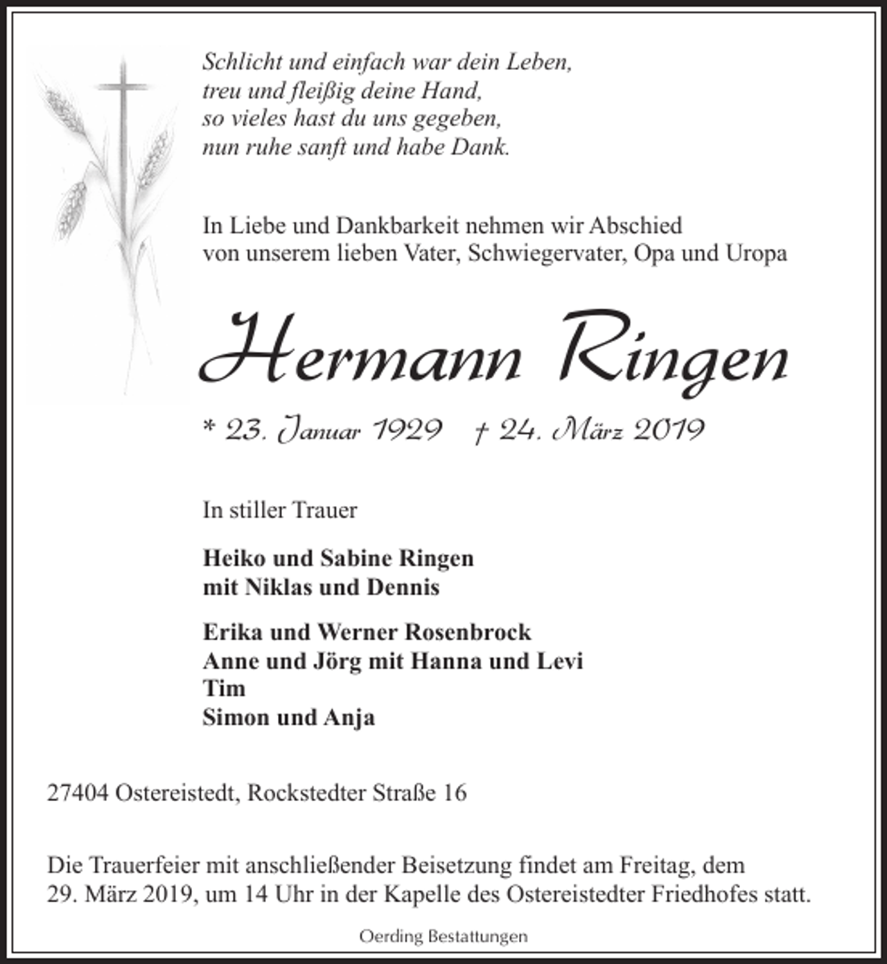 <p>Schlicht und einfach war dein Leben,<br />treu und fleißig deine Hand,<br />so vieles hast du uns gegeben,<br />nun ruhe sanft und habe Dank.<br />In Liebe und Dankbarkeit nehmen wir Abschied<br />von unserem lieben Vater, Schwiegervater, Opa und Uropa</p><p>Hermann Ringen<br />* 23. Januar 1929 † 24. März 2019<br />In stiller Trauer<br />Heiko und Sabine Ringen<br />mit Niklas und Dennis<br />Erika und Werner Rosenbrock<br />Anne und Jörg mit Hanna und Levi<br />Tim<br />Simon und Anja<br />27404 Ostereistedt, Rockstedter Straße 16<br />Die Trauerfeier mit anschließender Beisetzung findet am Freitag, dem<br />29. März 2019, um 14 Uhr in der Kapelle des Ostereistedter Friedhofes statt.<br />Oerding Bestattungen</p>