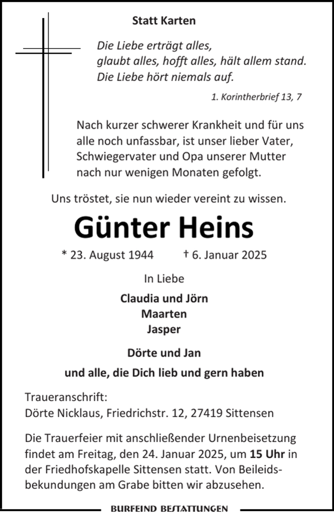 <p>Statt Karten<br />Die Liebe erträgt alles,<br />glaubt alles, hofft alles, hält allem stand.<br />Die Liebe hört niemals auf.<br />1. Korintherbrief 13, 7</p><p>Nach kurzer schwerer Krankheit und für uns<br />alle noch unfassbar, ist unser lieber Vater,<br />Schwiegervater und Opa unserer Mutter<br />nach nur wenigen Monaten gefolgt.<br />Uns tröstet, sie nun wieder vereint zu wissen.</p><p>Günter Heins</p><p>* 23. August 1944</p><p>† 6. Januar 2025</p><p>In Liebe<br />Claudia und Jörn<br />Maarten<br />Jasper<br />Dörte und Jan<br />und alle, die Dich lieb und gern haben<br />Traueranschrift:<br />Dörte Nicklaus, Friedrichstr. 12, 27419 Sittensen<br />Die Trauerfeier mit anschließender Urnenbeisetzung<br />findet am Freitag, den 24. Januar 2025, um 15 Uhr in<br />der Friedhofskapelle Sittensen statt. Von Beileidsbekundungen am Grabe bitten wir abzusehen.<br />Burfeind Bestattungen</p>
