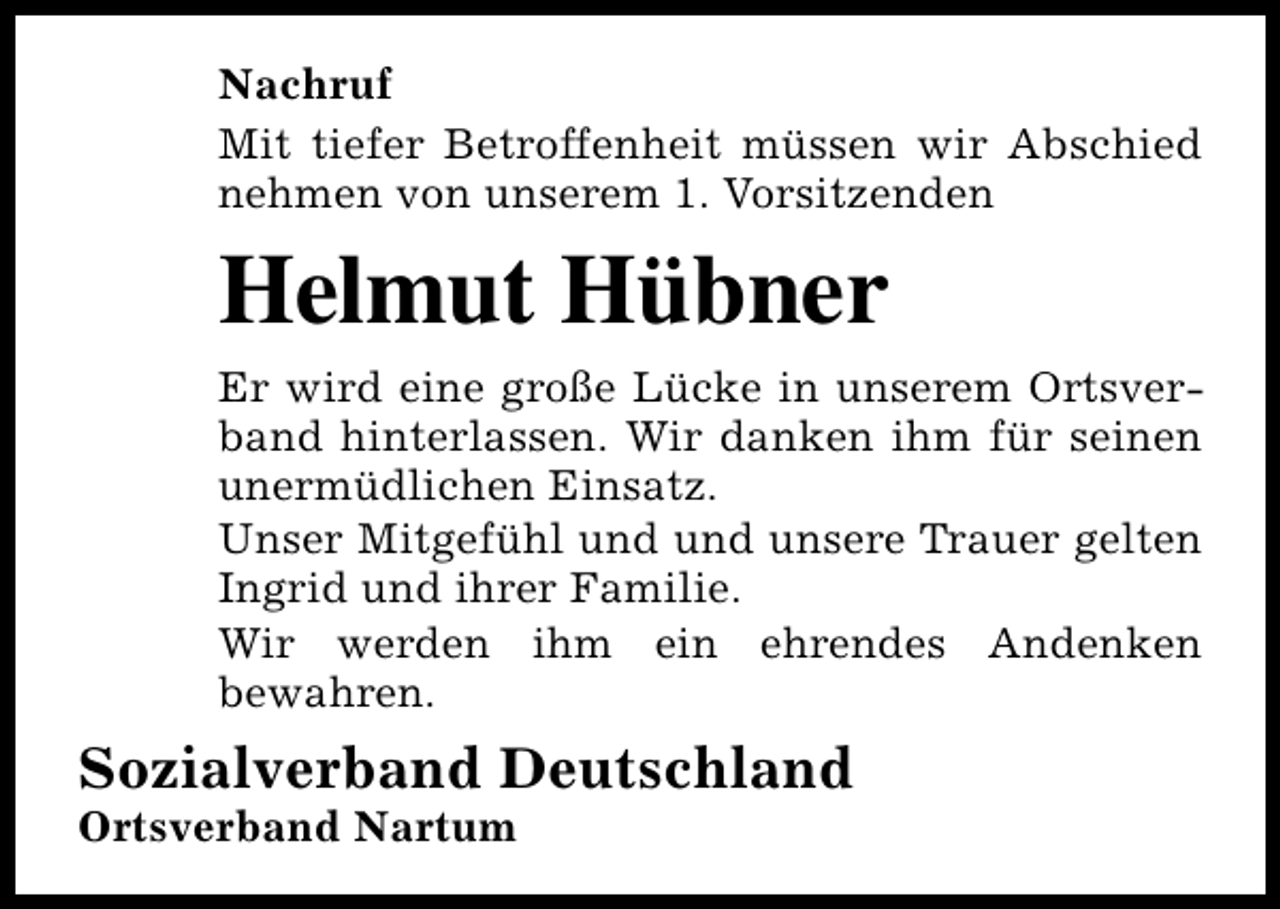 <p>Nachruf<br />Mit tiefer Betroffenheit müssen wir Abschied<br />nehmen von unserem 1. Vorsitzenden</p><p>Helmut Hübner<br />Er wird eine große Lücke in unserem Ortsverband hinterlassen. Wir danken ihm für seinen<br />unermüdlichen Einsatz.<br />Unser Mitgefühl und und unsere Trauer gelten<br />Ingrid und ihrer Familie.<br />Wir werden ihm ein ehrendes Andenken<br />bewahren.</p><p>Sozialverband Deutschland</p><p>Ortsverband Nartum</p>