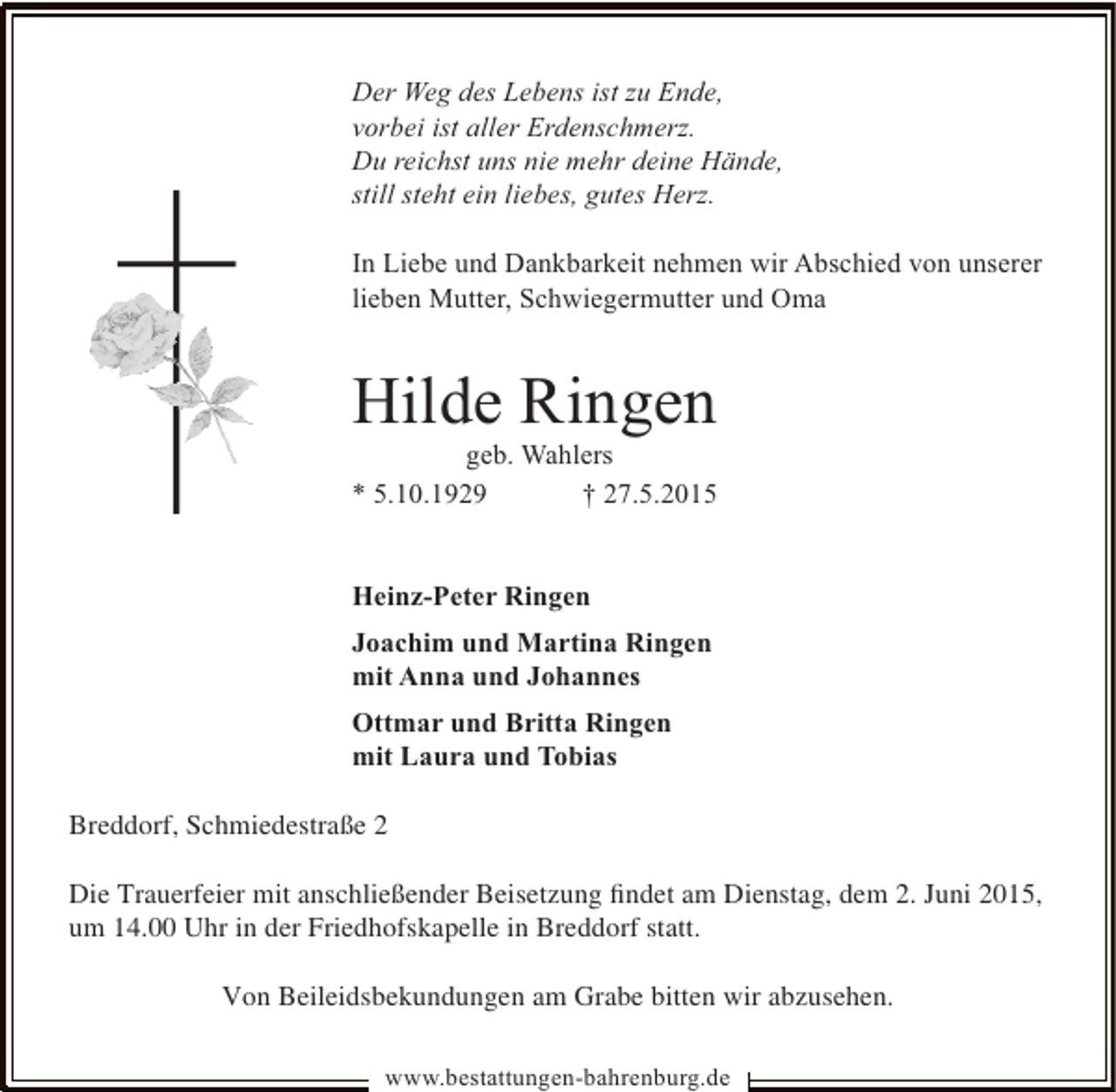 <p>Der Weg des Lebens ist zu Ende,<br />vorbei ist aller Erdenschmerz.<br />Du reichst uns nie mehr deine Hände,<br />still steht ein liebes, gutes Herz.<br />In Liebe und Dankbarkeit nehmen wir Abschied von unserer<br />lieben Mutter, Schwiegermutter und Oma</p>
<p>Hilde Ringen<br />geb. Wahlers<br />* 5.10.1929<br />† 27.5.2015<br />Heinz-Peter Ringen<br />Joachim und Martina Ringen<br />mit Anna und Johannes<br />Ottmar und Britta Ringen<br />mit Laura und Tobias<br />Breddorf, Schmiedestraße 2<br />Die Trauerfeier mit anschließender Beisetzung ﬁndet am Dienstag, dem 2. Juni 2015,<br />um 14.00 Uhr in der Friedhofskapelle in Breddorf statt.<br />Von Beileidsbekundungen am Grabe bitten wir abzusehen.<br />www.bestattungen-bahrenburg.de</p>