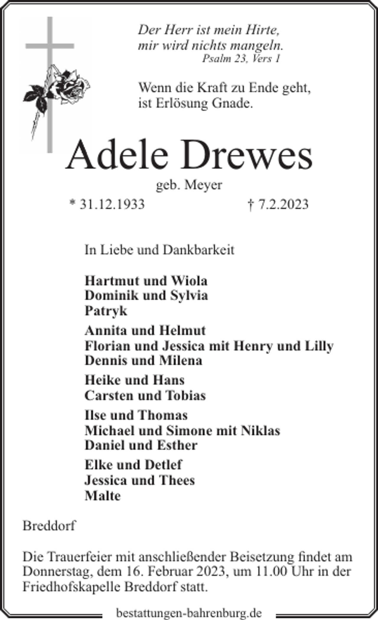 <p>Der Herr ist mein Hirte,<br />mir wird nichts mangeln.<br />Psalm 23, Vers 1</p><p>Wenn die Kraft zu Ende geht,<br />ist Erlösung Gnade.</p><p>Adele Drewes<br />geb. Meyer</p><p>* 31.12.1933</p><p>† 7.2.2023</p><p>In Liebe und Dankbarkeit<br />Hartmut und Wiola<br />Dominik und Sylvia<br />Patryk<br />Annita und Helmut<br />Florian und Jessica mit Henry und Lilly<br />Dennis und Milena<br />Heike und Hans<br />Carsten und Tobias<br />Ilse und Thomas<br />Michael und Simone mit Niklas<br />Daniel und Esther<br />Elke und Detlef<br />Jessica und Thees<br />Malte<br />Breddorf<br />Die Trauerfeier mit anschließender Beisetzung findet am<br />Donnerstag, dem 16. Februar 2023, um 11.00 Uhr in der<br />Friedhofskapelle Breddorf statt.<br />bestattungen-bahrenburg.de</p>