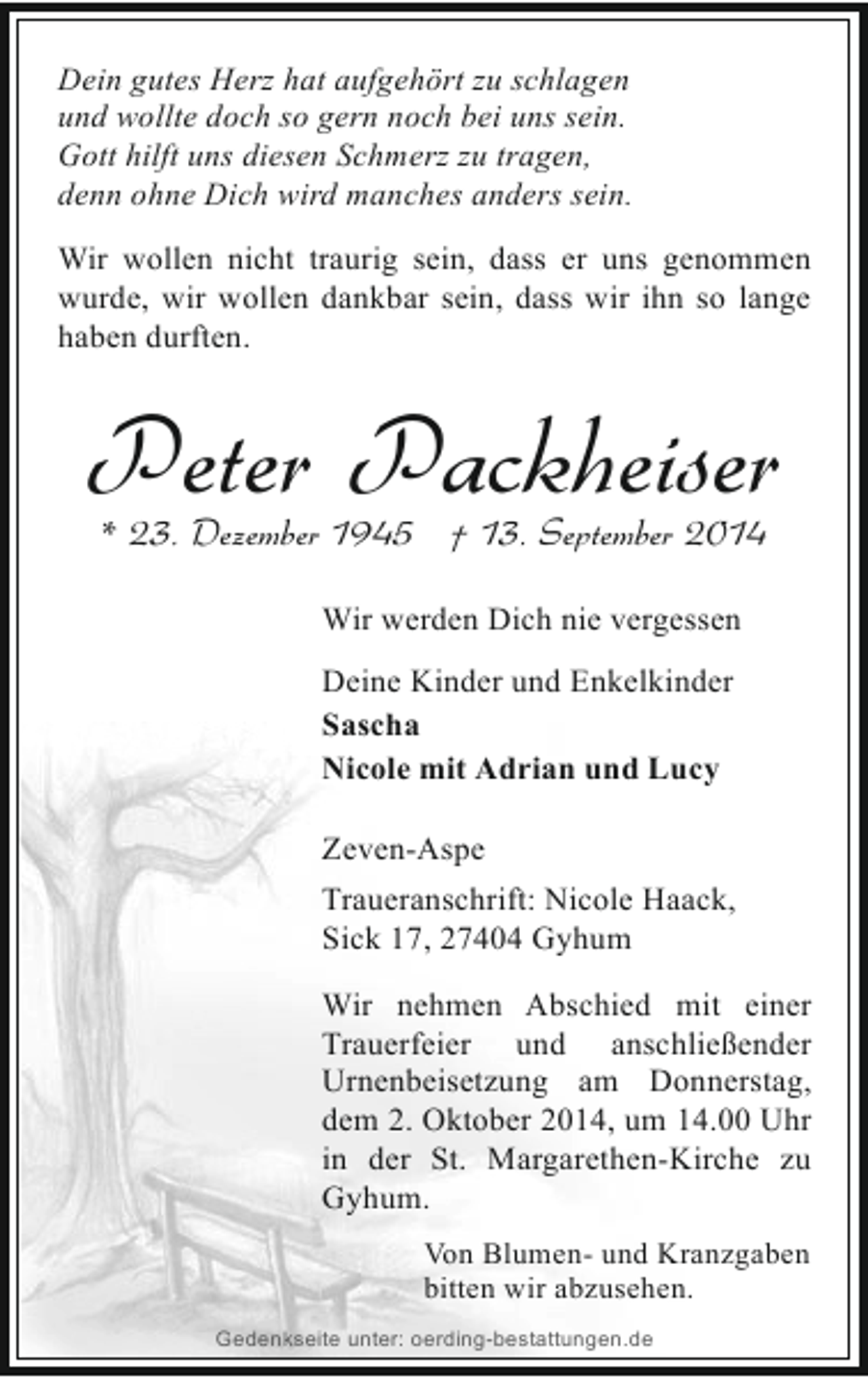 <p>Dein gutes Herz hat aufgehört zu schlagen<br />und wollte doch so gern noch bei uns sein.<br />Gott hilft uns diesen Schmerz zu tragen,<br />denn ohne Dich wird manches anders sein.<br />Wir wollen nicht traurig sein, dass er uns genommen<br />wurde, wir wollen dankbar sein, dass wir ihn so lange<br />haben durften.</p><p>Peter Packheiser<br />* 23. Dezember 1945 † 13. September 2014<br />Wir werden Dich nie vergessen<br />Deine Kinder und Enkelkinder<br />Sascha<br />Nicole mit Adrian und Lucy<br />Zeven-Aspe<br />Traueranschrift: Nicole Haack,<br />Sick 17, 27404 Gyhum<br />Wir nehmen Abschied mit einer<br />Trauerfeier und anschließender<br />Urnenbeisetzung am Donnerstag,<br />dem 2. Oktober 2014, um 14.00 Uhr<br />in der St. Margarethen-Kirche zu<br />Gyhum.<br />Von Blumen- und Kranzgaben<br />bitten wir abzusehen.<br />Gedenkseite unter: oerding-bestattungen.de</p>