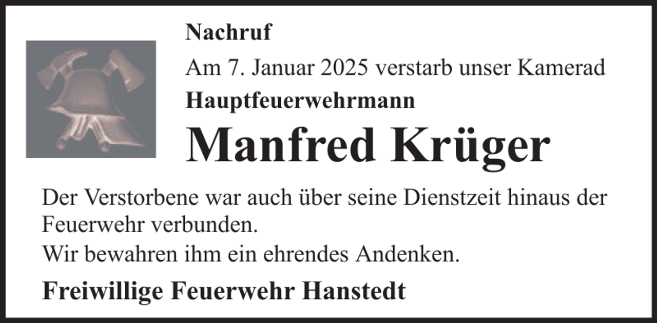 <p>Nachruf<br />Am 7. Januar 2025 verstarb unser Kamerad<br />Hauptfeuerwehrmann</p>
<p>Manfred Krüger<br />Der Verstorbene war auch über seine Dienstzeit hinaus der<br />Feuerwehr verbunden.<br />Wir bewahren ihm ein ehrendes Andenken.</p>
<p>Freiwillige Feuerwehr Hanstedt</p>