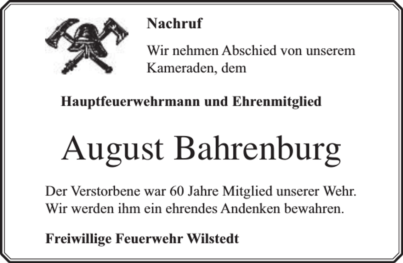 <p>Nachruf<br />Wir nehmen Abschied von unserem<br />Kameraden, dem<br />Hauptfeuerwehrmann und Ehrenmitglied</p><p>August Bahrenburg<br />Der Verstorbene war 60 Jahre Mitglied unserer Wehr.<br />Wir werden ihm ein ehrendes Andenken bewahren.<br />Freiwillige Feuerwehr Wilstedt</p>