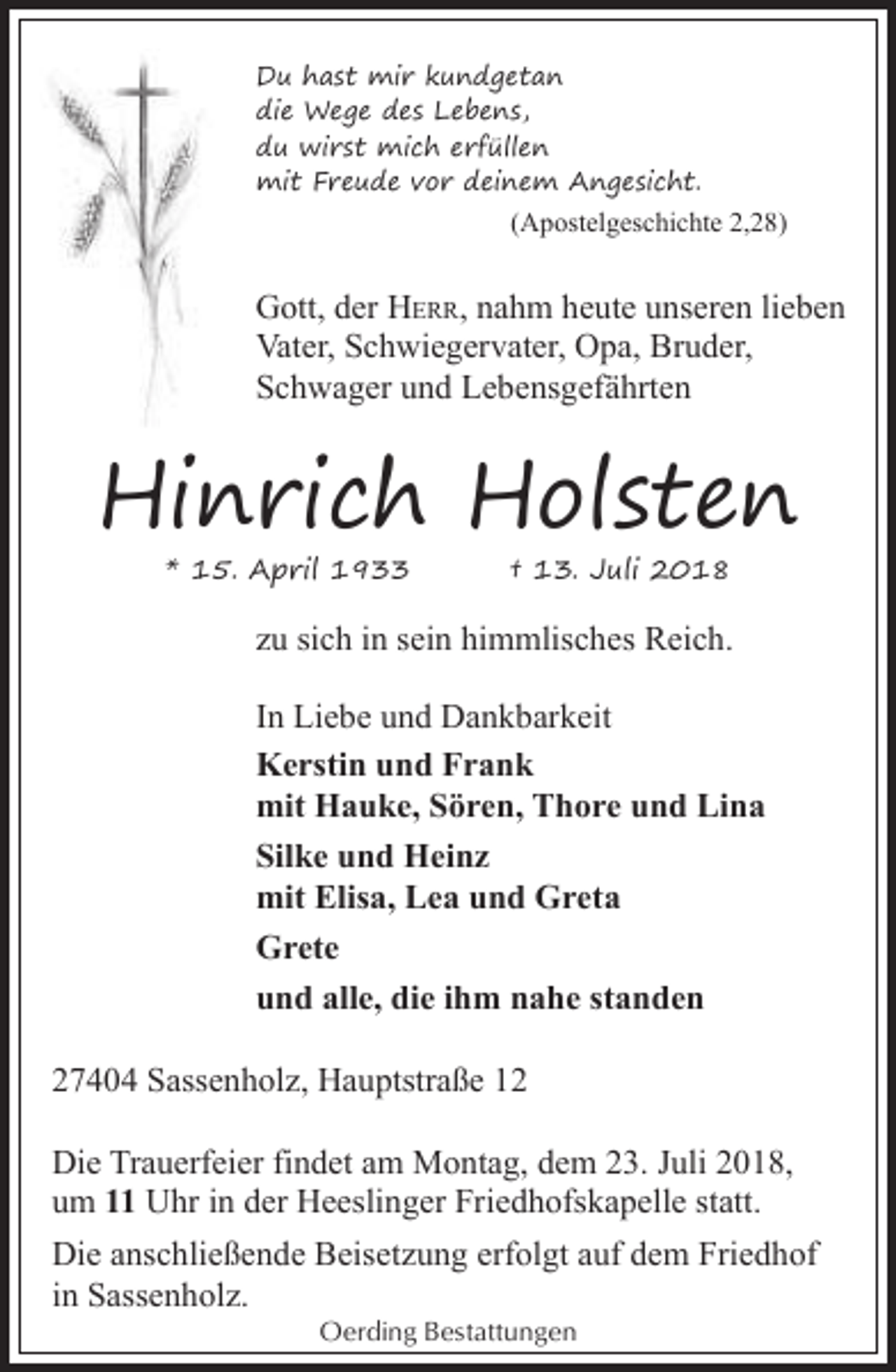 <p>Du hast mir kundgetan<br />die Wege des Lebens,<br />du wirst mich erfüllen<br />mit Freude vor deinem Angesicht.</p>
<p>(Apostelgeschichte 2,28)</p>
<p>Gott, der HERR, nahm heute unseren lieben<br />Vater, Schwiegervater, Opa, Bruder,<br />Schwager und Lebensgefährten</p>
<p>Hinrich Holsten<br />* 15. April 1933</p>
<p>† 13. Juli 2018</p>
<p>zu sich in sein himmlisches Reich.<br />In Liebe und Dankbarkeit<br />Kerstin und Frank<br />mit Hauke, Sören, Thore und Lina<br />Silke und Heinz<br />mit Elisa, Lea und Greta<br />Grete<br />und alle, die ihm nahe standen<br />27404 Sassenholz, Hauptstraße 12<br />Die Trauerfeier findet am Montag, dem 23. Juli 2018,<br />um 11 Uhr in der Heeslinger Friedhofskapelle statt.<br />Die anschließende Beisetzung erfolgt auf dem Friedhof<br />in Sassenholz.<br />Oerding Bestattungen</p>