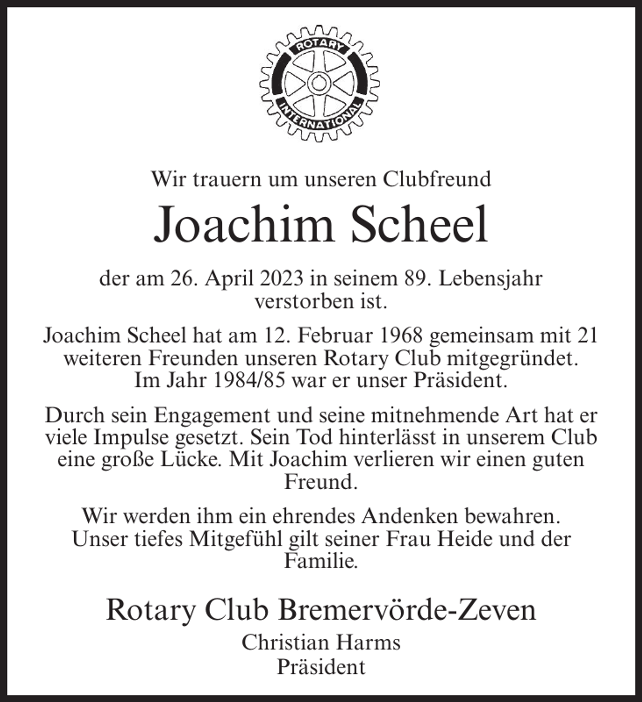 <p>Wir trauern um unseren Clubfreund</p><p>Joachim Scheel<br />der am 26. April 2023 in seinem 89. Lebensjahr<br />verstorben ist.<br />Joachim Scheel hat am 12. Februar 1968 gemeinsam mit 21<br />weiteren Freunden unseren Rotary Club mitgegründet.<br />Im Jahr 1984/85 war er unser Präsident.<br />Durch sein Engagement und seine mitnehmende Art hat er<br />viele Impulse gesetzt. Sein Tod hinterlässt in unserem Club<br />eine große Lücke. Mit Joachim verlieren wir einen guten<br />Freund.<br />Wir werden ihm ein ehrendes Andenken bewahren.<br />Unser tiefes Mitgefühl gilt seiner Frau Heide und der<br />Familie.</p><p>Rotary Club Bremervörde-Zeven<br />Christian Harms<br />Präsident</p>