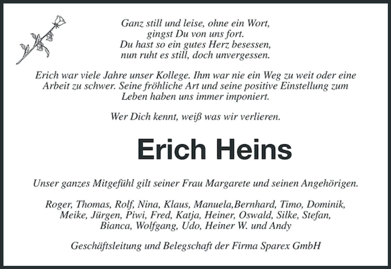 <p>Ganz still und leise, ohne ein Wort, gingst Du von uns fort. Du hast so ein gutes Herz besessen, nun ruht es still, doch unvergessen. Erich war viele Jahre unser Kollege. Ihm war nie ein Weg zu weit oder eine Arbeit zu schwer. Seine fröhliche Art und seine positive Einstellung zum Leben haben uns immer imponiert. Wer Dich kennt, weiß was wir verlieren.</p><p>Erich Heins<br />Unser ganzes Mitgefühl gilt seiner Frau Margarete und seinen Angehörigen. Roger, Thomas, Rolf, Nina, Klaus, Manuela,Bernhard, Timo, Dominik, Meike, Jürgen, Piwi, Fred, Katja, Heiner, Oswald, Silke, Stefan, Bianca, Wolfgang, Udo, Heiner W. und Andy Geschäftsleitung und Belegschaft der Firma Sparex GmbH</p>