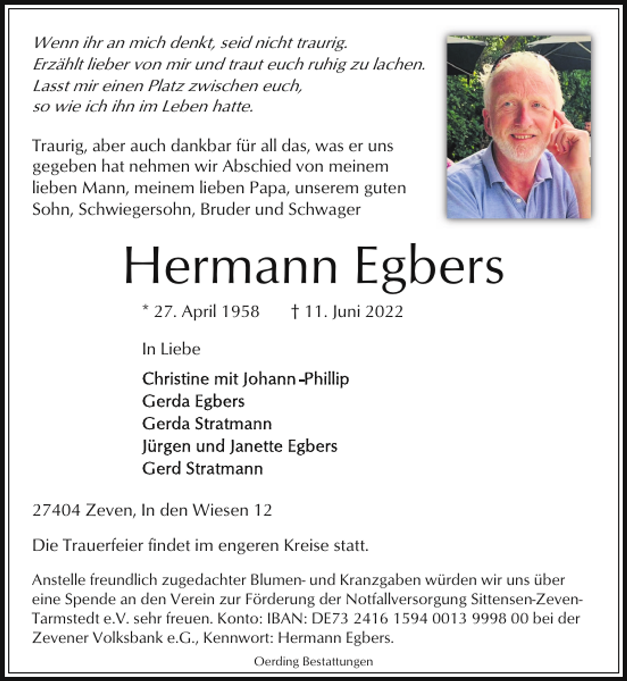 <p>Wenn ihr an mich denkt, seid nicht traurig.<br />Erzählt lieber von mir und traut euch ruhig zu lachen.<br />Lasst mir einen Platz zwischen euch,<br />so wie ich ihn im Leben hatte.<br />Traurig, aber auch dankbar für all das, was er uns<br />gegeben hat nehmen wir Abschied von meinem<br />lieben Mann, meinem lieben Papa, unserem guten<br />Sohn, Schwiegersohn, Bruder und Schwager</p><p>Hermann Egbers<br />* 27. April 1958</p><p>† 11. Juni 2022</p><p>In Liebe</p><p>27404 Zeven, In den Wiesen 12<br />Die Trauerfeier findet im engeren Kreise statt.<br />Anstelle freundlich zugedachter Blumen- und Kranzgaben würden wir uns über<br />eine Spende an den Verein zur Förderung der Notfallversorgung Sittensen-ZevenTarmstedt e.V. sehr freuen. Konto: IBAN: DE73 2416 1594 0013 9998 00 bei der<br />Zevener Volksbank e.G., Kennwort: Hermann Egbers.<br />Oerding Bestattungen</p>