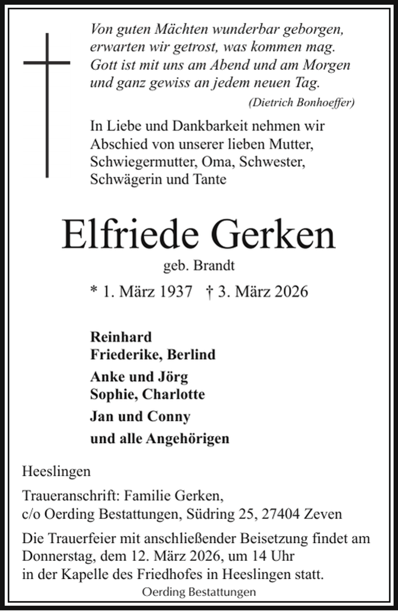 <p>Von guten Mächten wunderbar geborgen,<br />erwarten wir getrost, was kommen mag.<br />Gott ist mit uns am Abend und am Morgen<br />und ganz gewiss an jedem neuen Tag.<br />(Dietrich Bonhoeffer)</p><p>In Liebe und Dankbarkeit nehmen wir<br />Abschied von unserer lieben Mutter,<br />Schwiegermutter, Oma, Schwester,<br />Schwägerin und Tante</p><p>Elfriede Gerken<br />geb. Brandt</p><p>* 1. März 1937 † 3. März 2026<br />Reinhard<br />Friederike, Berlind<br />Anke und Jörg<br />Sophie, Charlotte<br />Jan und Conny<br />und alle Angehörigen<br />Heeslingen<br />Traueranschrift: Familie Gerken,<br />c/o Oerding Bestattungen, Südring 25, 27404 Zeven<br />Die Trauerfeier mit anschließender Beisetzung findet am<br />Donnerstag, dem 12. März 2026, um 14 Uhr<br />in der Kapelle des Friedhofes in Heeslingen statt.<br />Oerding Bestattungen</p>
