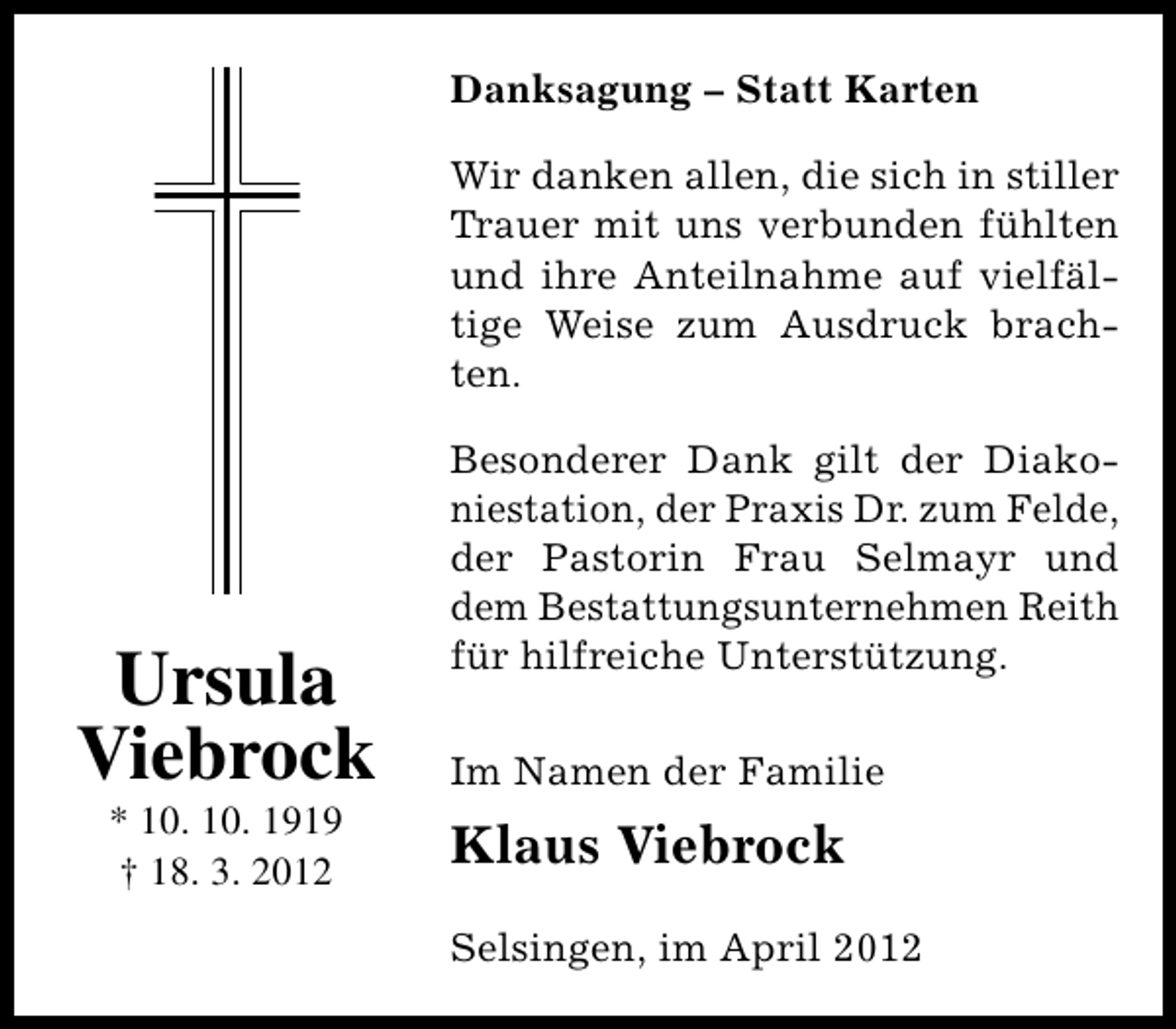 <p>Danksagung – Statt Karten<br />Wir danken allen, die sich in stiller<br />Trauer mit uns verbunden fühlten<br />und ihre Anteilnahme auf vielfältige Weise zum Ausdruck brachten.</p><p>Ursula<br />Viebrock<br />* 10. 10. 1919<br />† 18. 3. 2012</p><p>Besonderer Dank gilt der Diakoniestation, der Praxis Dr. zum Felde,<br />der Pastorin Frau Selmayr und<br />dem Bestattungsunternehmen Reith<br />für hilfreiche Unterstützung.<br />Im Namen der Familie</p><p>Klaus Viebrock<br />Selsingen, im April 2012</p>