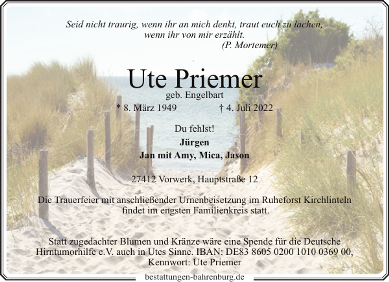 <p>Seid nicht traurig, wenn ihr an mich denkt, traut euch zu lachen,<br />wenn ihr von mir erzählt.<br />(P. Mortemer)</p><p>Ute Priemer</p><p>geb. Engelbart<br />* 8. März 1949<br />† 4. Juli 2022<br />Du fehlst!<br />Jürgen<br />Jan mit Amy, Mica, Jason<br />27412 Vorwerk, Hauptstraße 12<br />Die Trauerfeier mit anschließender Urnenbeisetzung im Ruheforst Kirchlinteln<br />findet im engsten Familienkreis statt.<br />Statt zugedachter Blumen und Kränze wäre eine Spende für die Deutsche<br />Hirntumorhilfe e.V. auch in Utes Sinne. IBAN: DE83 8605 0200 101369 00,<br />Kennwort: Ute Priemer<br />bestattungen-bahrenburg.de</p>