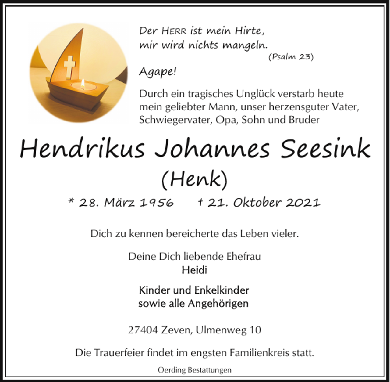 <p>Der HERR ist mein Hirte,<br />mir wird nichts mangeln.</p><p>(Psalm 23)</p><p>Agape!<br />Durch ein tragisches Unglück verstarb heute<br />mein geliebter Mann, unser herzensguter Vater,<br />Schwiegervater, Opa, Sohn und Bruder</p><p>Hendrikus Johannes Seesink<br />(Henk)<br />* 28. März 1956</p><p>† 21. Oktober 2021</p><p>Dich zu kennen bereicherte das Leben vieler.<br />Deine Dich liebende Ehefrau</p><p>27404 Zeven, Ulmenweg 10<br />Die Trauerfeier findet im engsten Familienkreis statt.<br />Oerding Bestattungen</p>