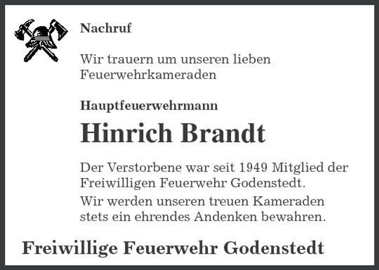 <p>Nachruf Wir trauern um unseren lieben Feuerwehrkameraden Hauptfeuerwehrmann</p><p>Hinrich Brandt<br />Der Verstorbene war seit 1949 Mitglied der Freiwilligen Feuerwehr Godenstedt. Wir werden unseren treuen Kameraden stets ein ehrendes Andenken bewahren.</p><p>Freiwillige Feuerwehr Godenstedt</p>